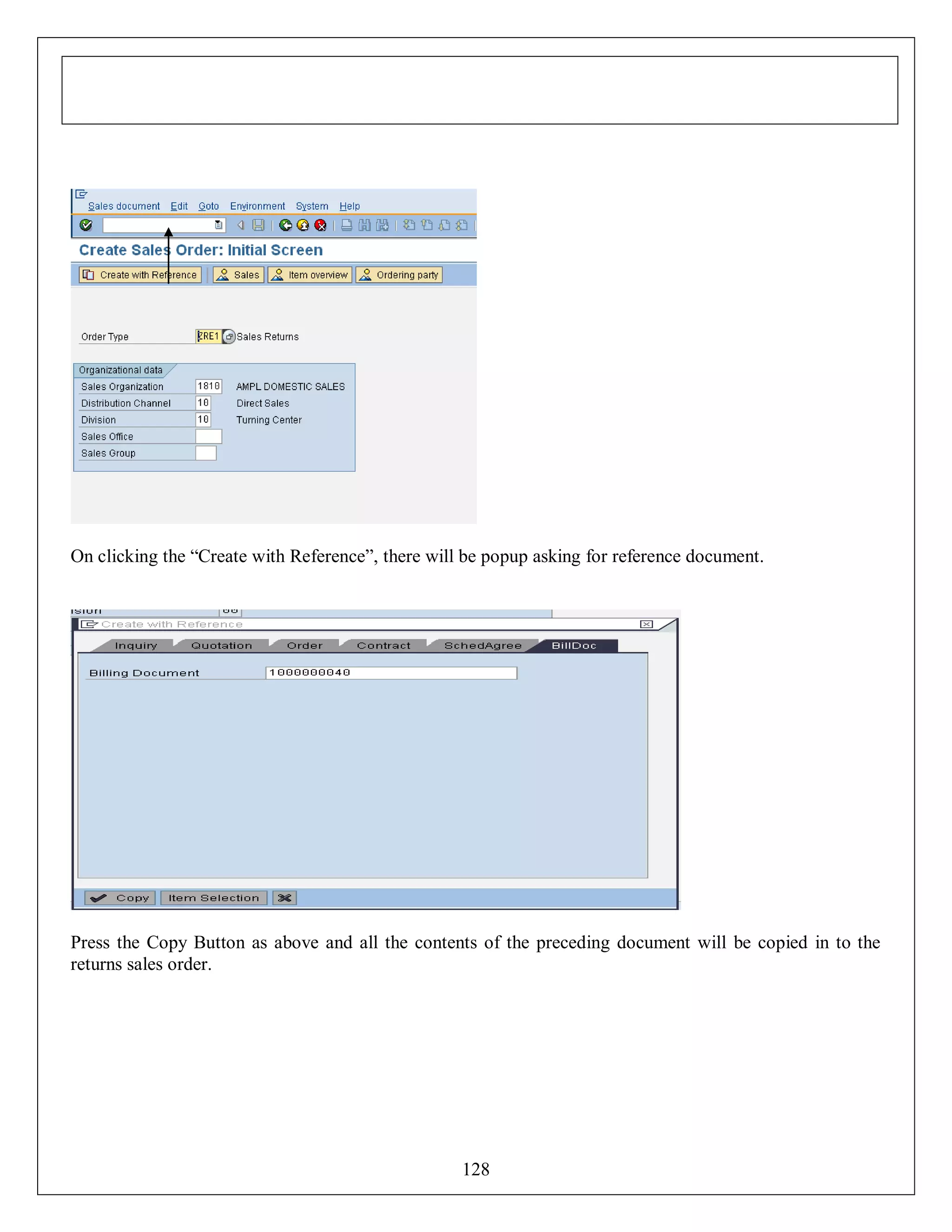 On clicking the “Create with Reference”, there will be popup asking for reference document.

Press the Copy Button as above and all the contents of the preceding document will be copied in to the
returns sales order.

128

 