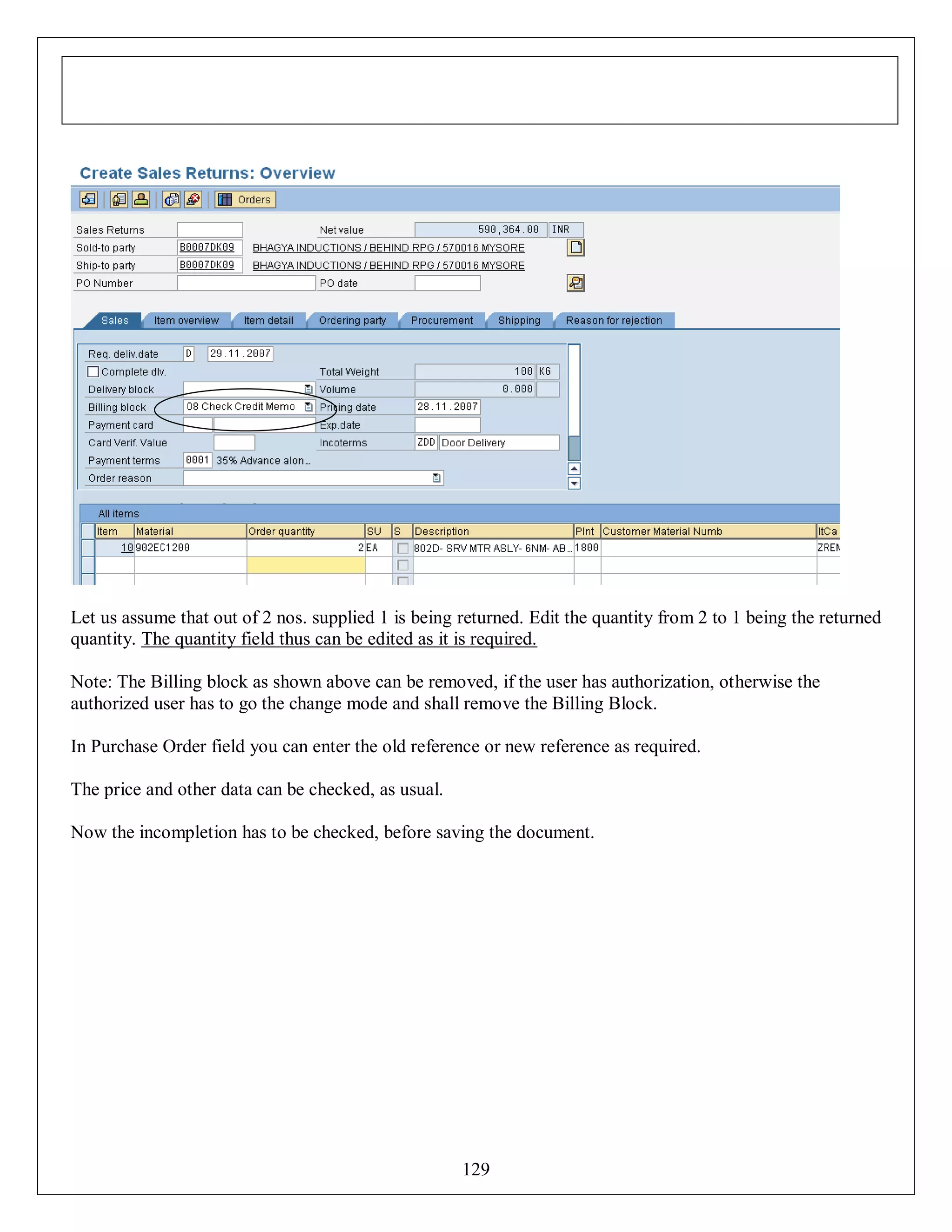 Let us assume that out of 2 nos. supplied 1 is being returned. Edit the quantity from 2 to 1 being the returned
quantity. The quantity field thus can be edited as it is required.
Note: The Billing block as shown above can be removed, if the user has authorization, otherwise the
authorized user has to go the change mode and shall remove the Billing Block.
In Purchase Order field you can enter the old reference or new reference as required.
The price and other data can be checked, as usual.
Now the incompletion has to be checked, before saving the document.

129

 