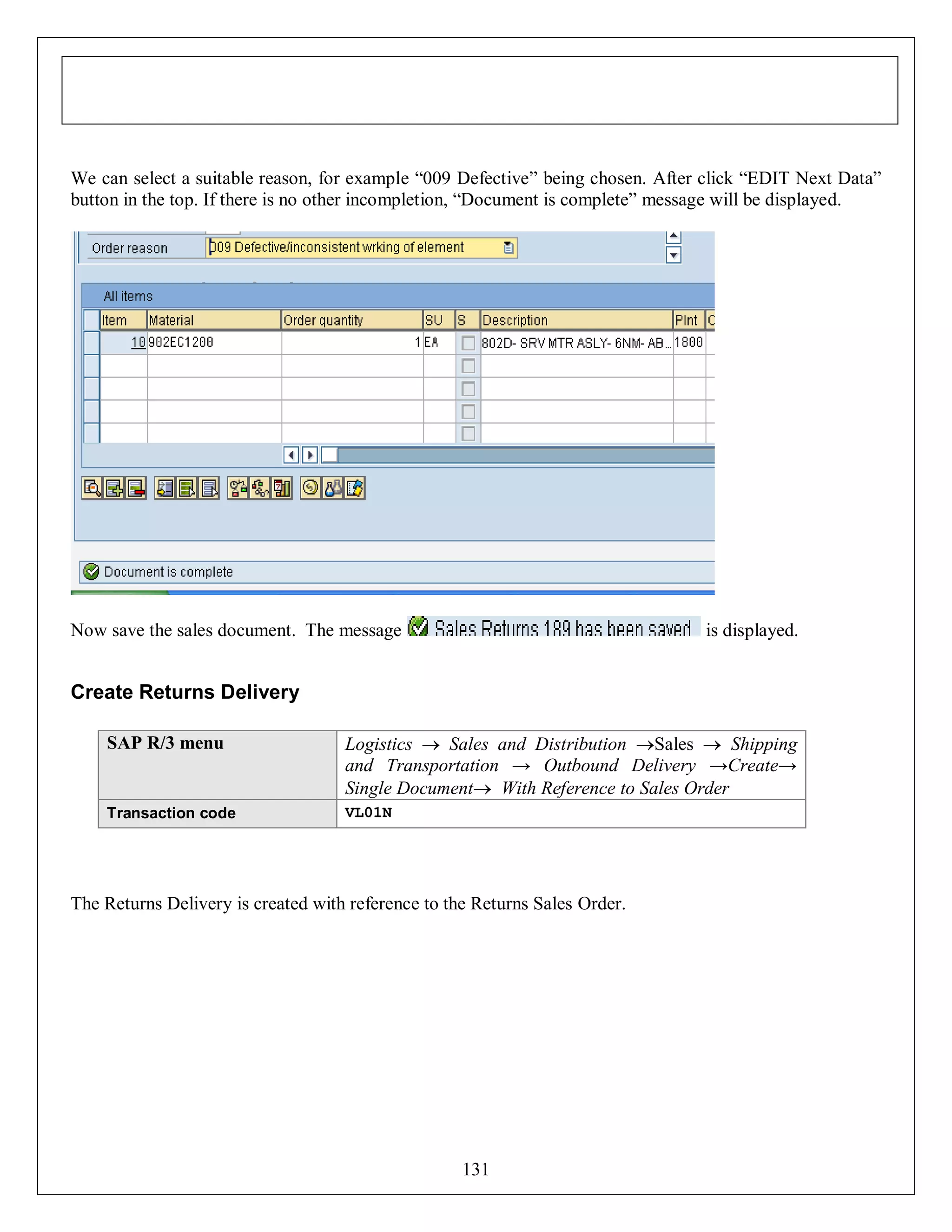 We can select a suitable reason, for example “009 Defective” being chosen. After click “EDIT Next Data”
button in the top. If there is no other incompletion, “Document is complete” message will be displayed.

Now save the sales document. The message

is displayed.

Create Returns Delivery
SAP R/3 menu

Logistics  Sales and Distribution Sales  Shipping
and Transportation → Outbound Delivery →Create→
Single Document With Reference to Sales Order

Transaction code

VL01N

The Returns Delivery is created with reference to the Returns Sales Order.

131

 