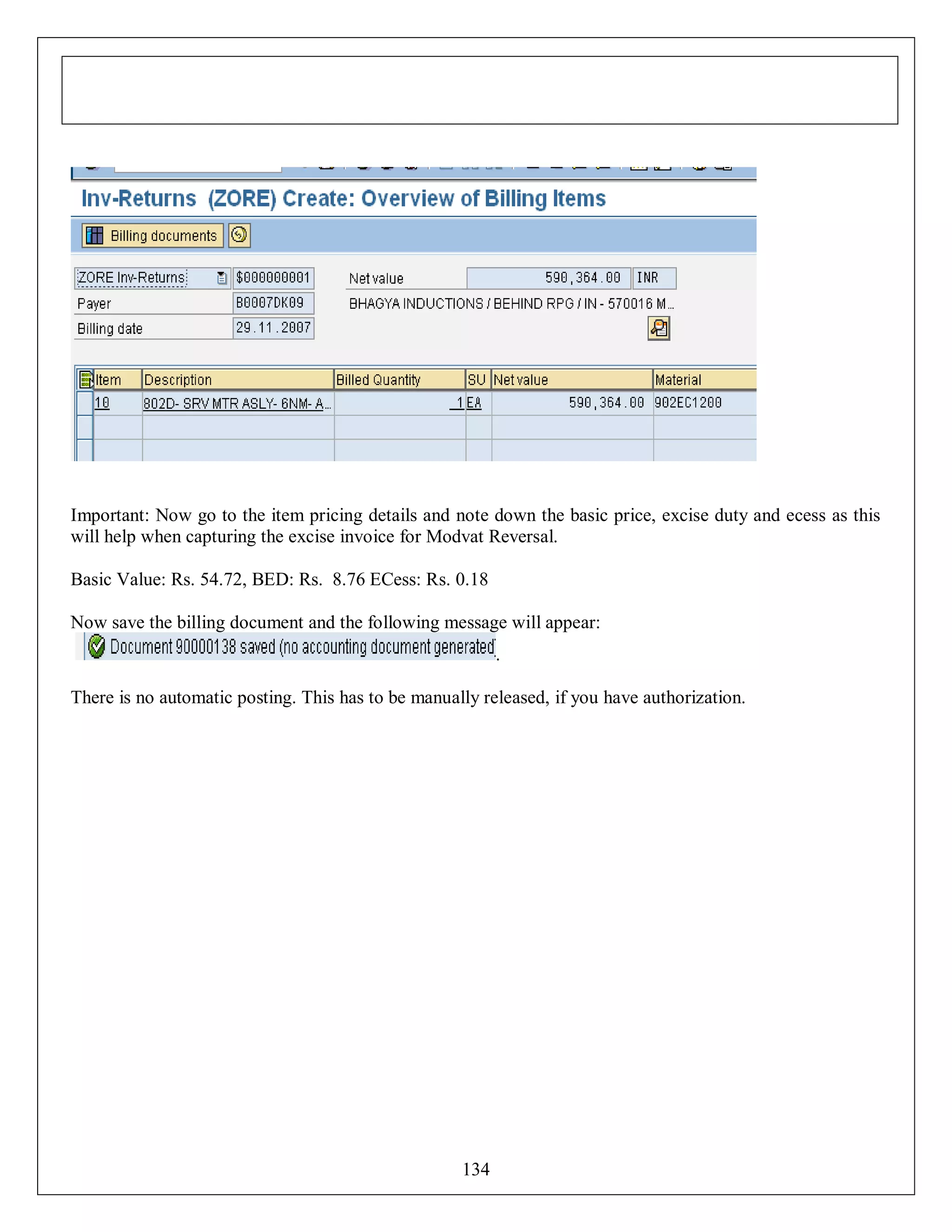 Important: Now go to the item pricing details and note down the basic price, excise duty and ecess as this
will help when capturing the excise invoice for Modvat Reversal.
Basic Value: Rs. 54.72, BED: Rs. 8.76 ECess: Rs. 0.18
Now save the billing document and the following message will appear:
.
There is no automatic posting. This has to be manually released, if you have authorization.

134

 