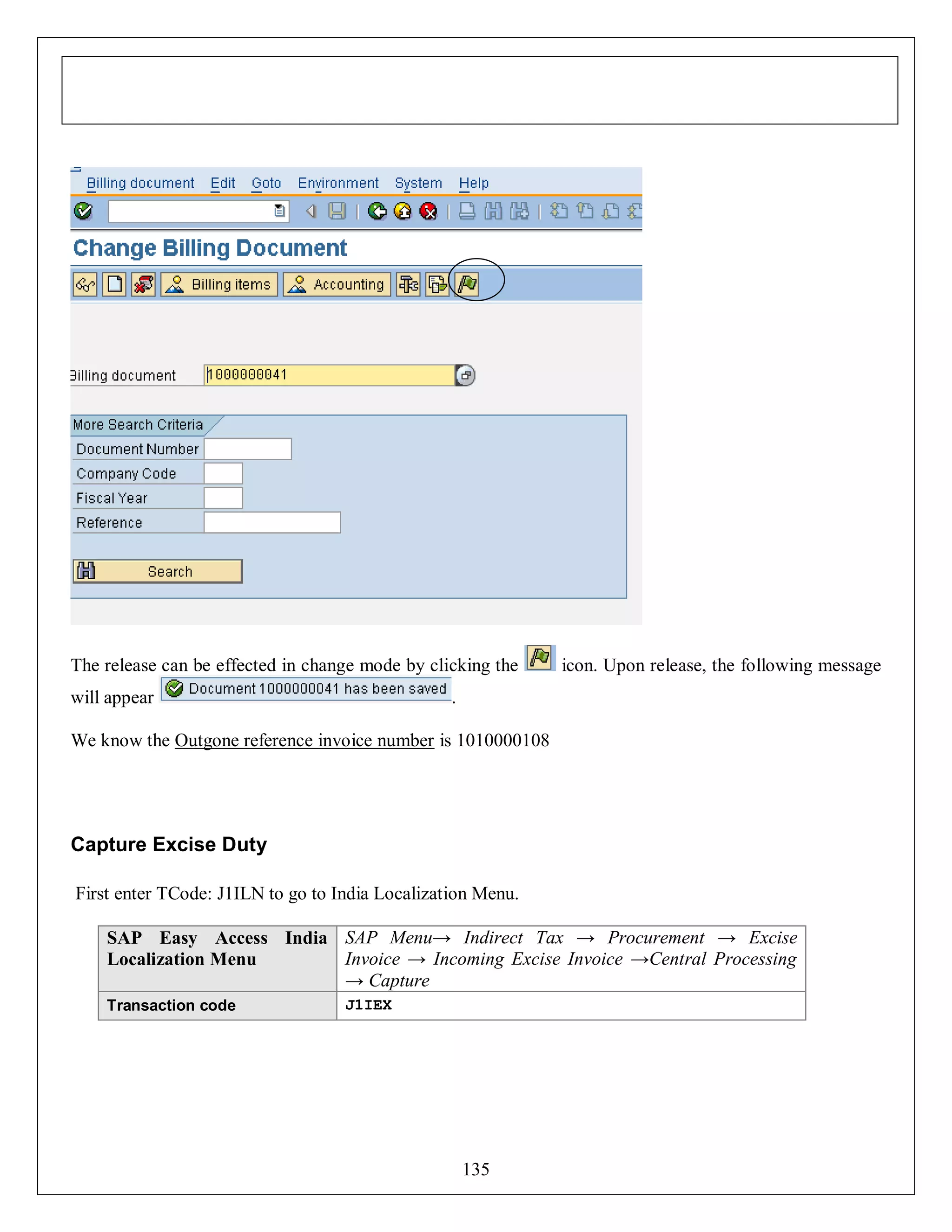 The release can be effected in change mode by clicking the
will appear

icon. Upon release, the following message

.

We know the Outgone reference invoice number is 1010000108

Capture Excise Duty
First enter TCode: J1ILN to go to India Localization Menu.
SAP Easy Access India SAP Menu→ Indirect Tax → Procurement → Excise
Invoice → Incoming Excise Invoice →Central Processing
Localization Menu
→ Capture
Transaction code

J1IEX

135

 