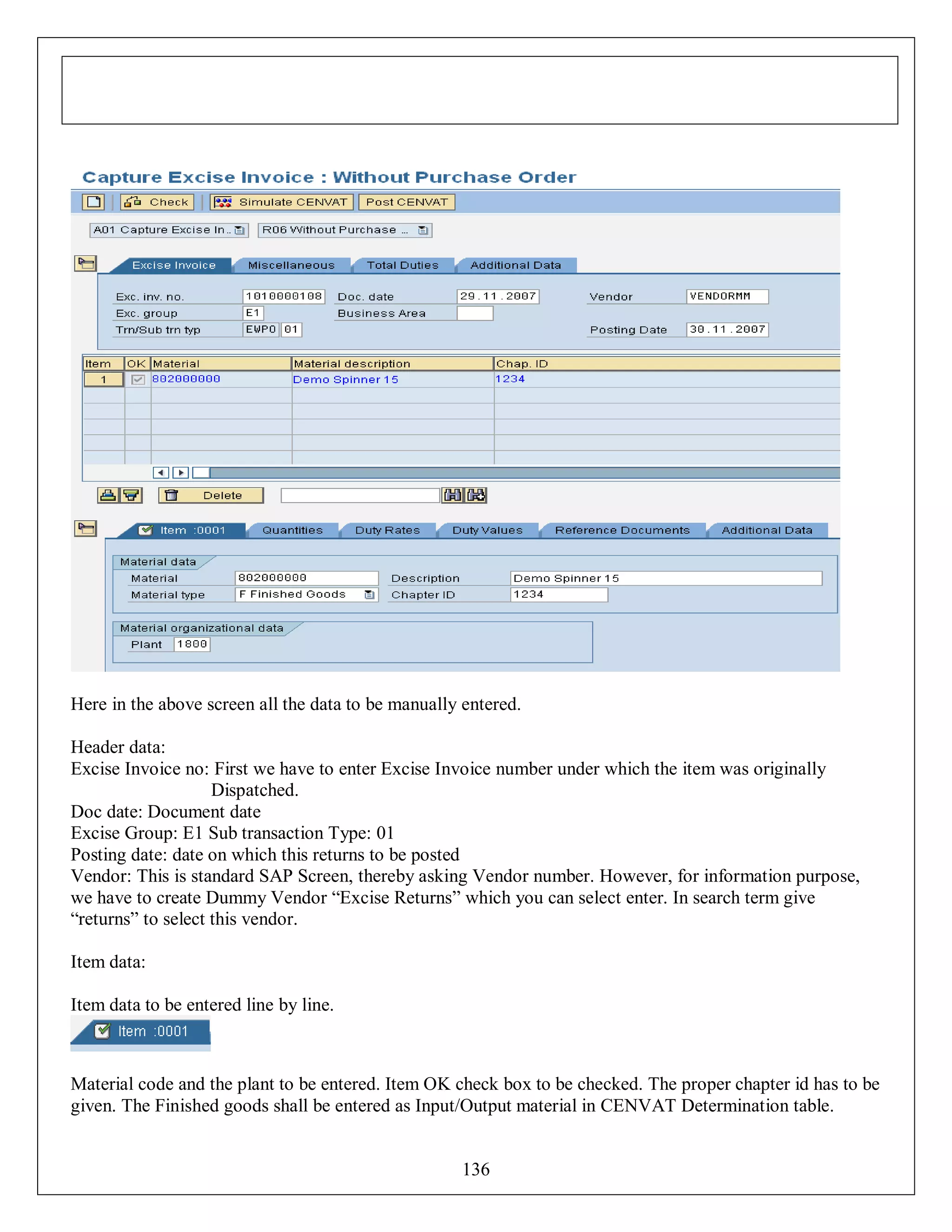 Here in the above screen all the data to be manually entered.
Header data:
Excise Invoice no: First we have to enter Excise Invoice number under which the item was originally
Dispatched.
Doc date: Document date
Excise Group: E1 Sub transaction Type: 01
Posting date: date on which this returns to be posted
Vendor: This is standard SAP Screen, thereby asking Vendor number. However, for information purpose,
we have to create Dummy Vendor “Excise Returns” which you can select enter. In search term give
“returns” to select this vendor.
Item data:
Item data to be entered line by line.

Material code and the plant to be entered. Item OK check box to be checked. The proper chapter id has to be
given. The Finished goods shall be entered as Input/Output material in CENVAT Determination table.

136

 