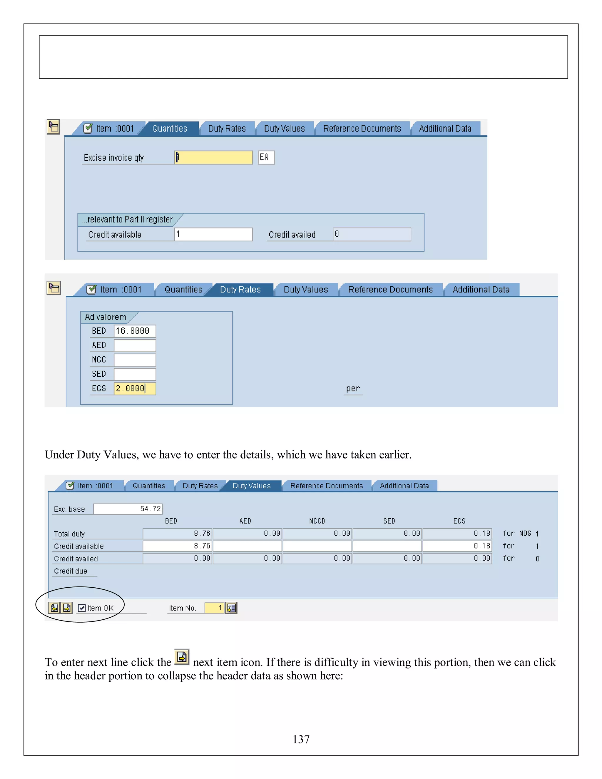 Under Duty Values, we have to enter the details, which we have taken earlier.

To enter next line click the
next item icon. If there is difficulty in viewing this portion, then we can click
in the header portion to collapse the header data as shown here:

137

 
