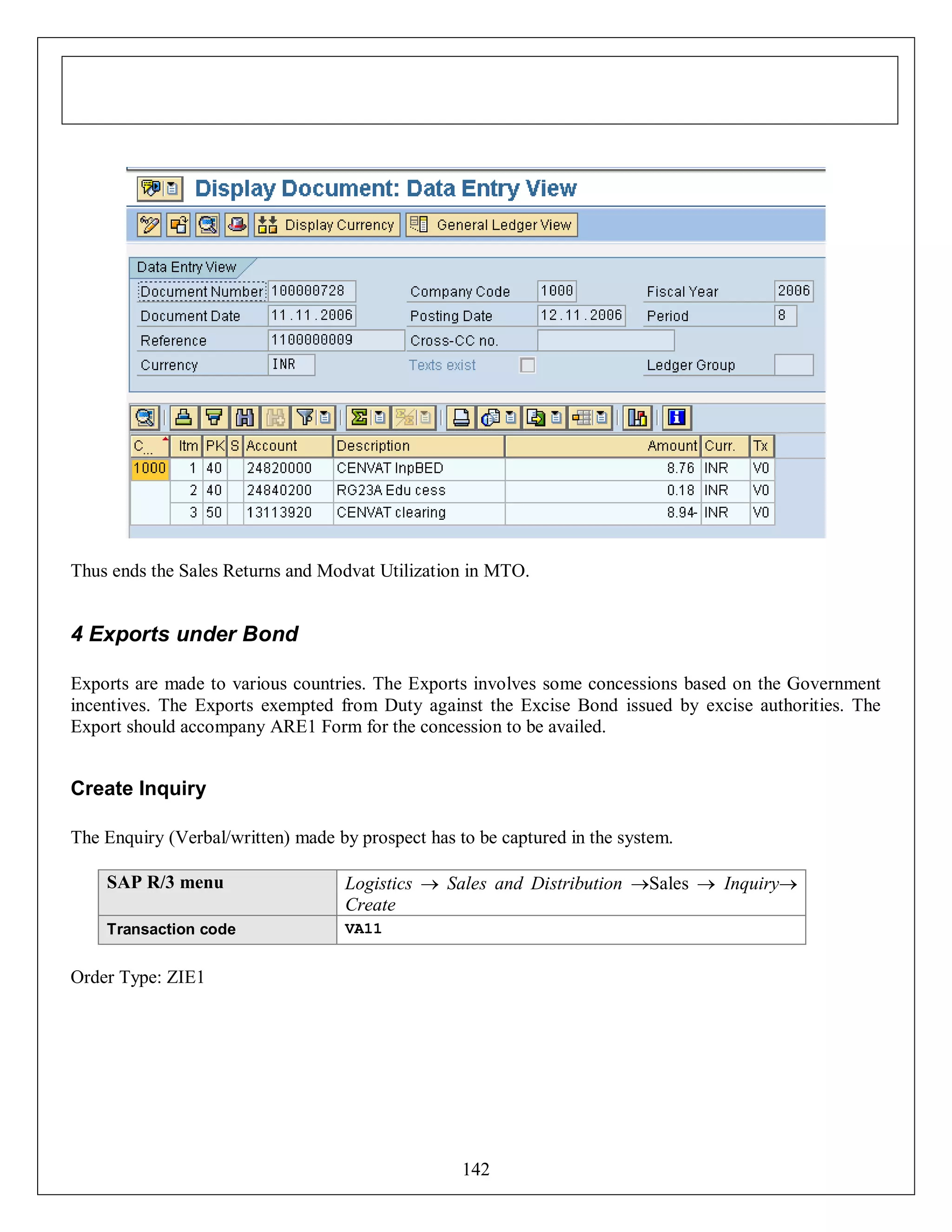 Thus ends the Sales Returns and Modvat Utilization in MTO.

4 Exports under Bond
Exports are made to various countries. The Exports involves some concessions based on the Government
incentives. The Exports exempted from Duty against the Excise Bond issued by excise authorities. The
Export should accompany ARE1 Form for the concession to be availed.

Create Inquiry
The Enquiry (Verbal/written) made by prospect has to be captured in the system.
SAP R/3 menu

Logistics  Sales and Distribution Sales  Inquiry
Create

Transaction code

VA11

Order Type: ZIE1

142

 