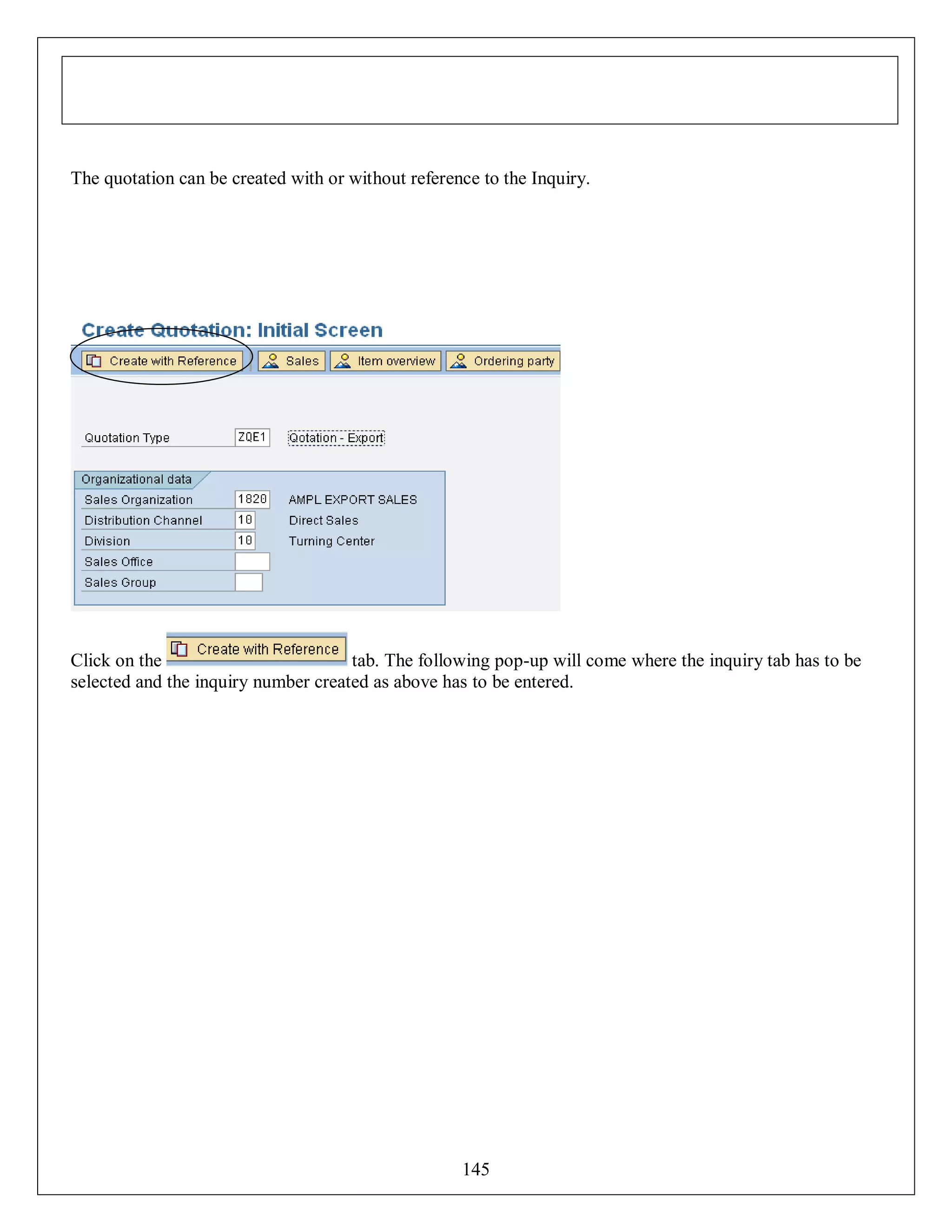 The quotation can be created with or without reference to the Inquiry.

Click on the
tab. The following pop-up will come where the inquiry tab has to be
selected and the inquiry number created as above has to be entered.

145

 