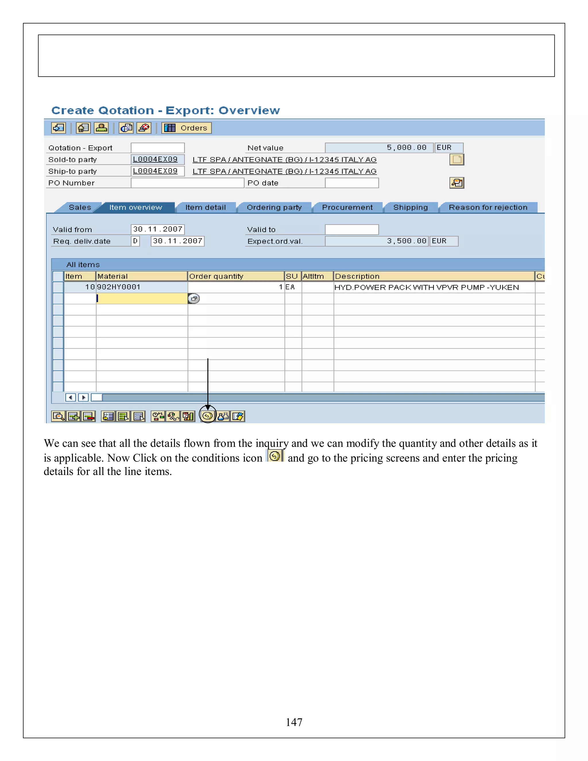We can see that all the details flown from the inquiry and we can modify the quantity and other details as it
is applicable. Now Click on the conditions icon
and go to the pricing screens and enter the pricing
details for all the line items.

147

 