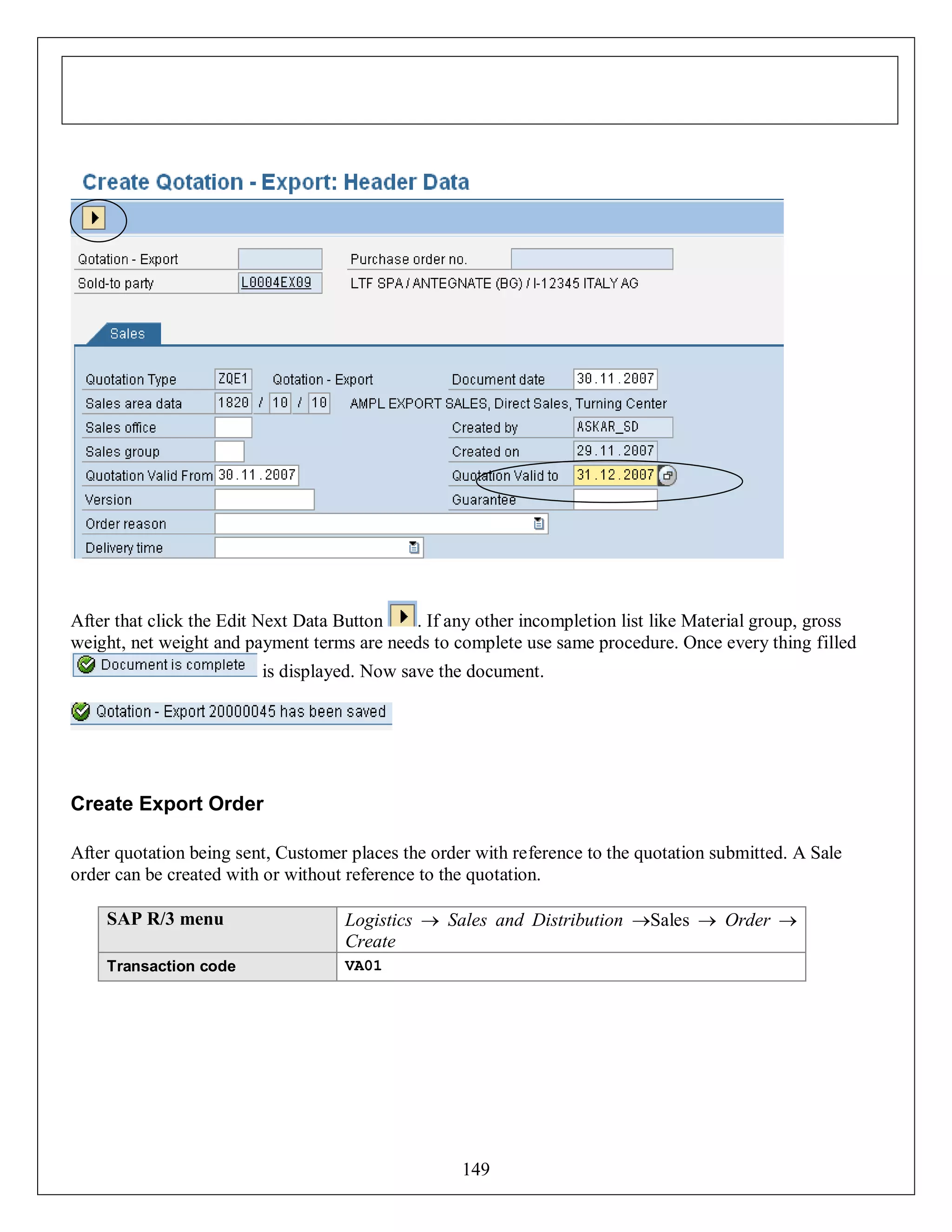 After that click the Edit Next Data Button
. If any other incompletion list like Material group, gross
weight, net weight and payment terms are needs to complete use same procedure. Once every thing filled
is displayed. Now save the document.

Create Export Order
After quotation being sent, Customer places the order with reference to the quotation submitted. A Sale
order can be created with or without reference to the quotation.
SAP R/3 menu

Logistics  Sales and Distribution Sales  Order 
Create

Transaction code

VA01

149

 