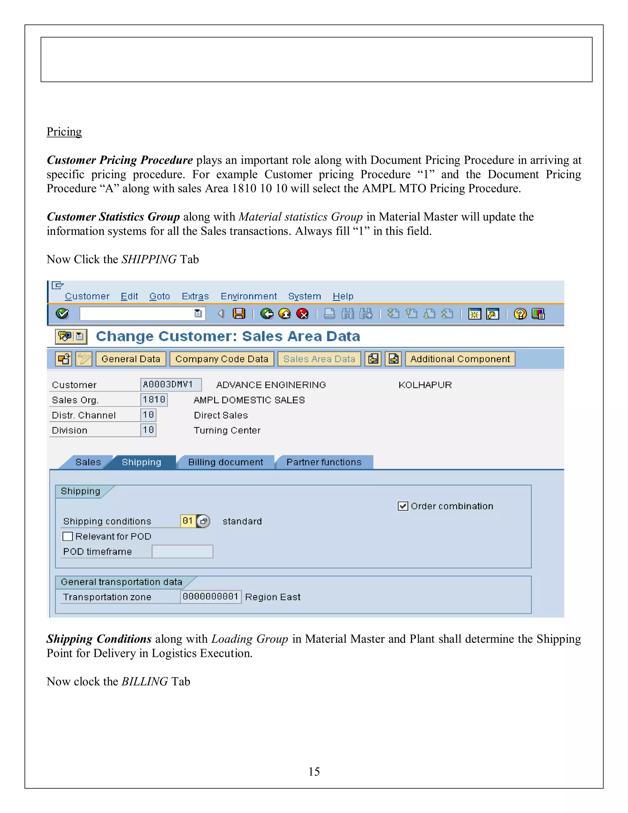 Pricing
Customer Pricing Procedure plays an important role along with Document Pricing Procedure in arriving at
specific pricing procedure. For example Customer pricing Procedure “1” and the Document Pricing
Procedure “A” along with sales Area 1810 10 10 will select the AMPL MTO Pricing Procedure.
Customer Statistics Group along with Material statistics Group in Material Master will update the
information systems for all the Sales transactions. Always fill “1” in this field.
Now Click the SHIPPING Tab

Shipping Conditions along with Loading Group in Material Master and Plant shall determine the Shipping
Point for Delivery in Logistics Execution.
Now clock the BILLING Tab

15

 