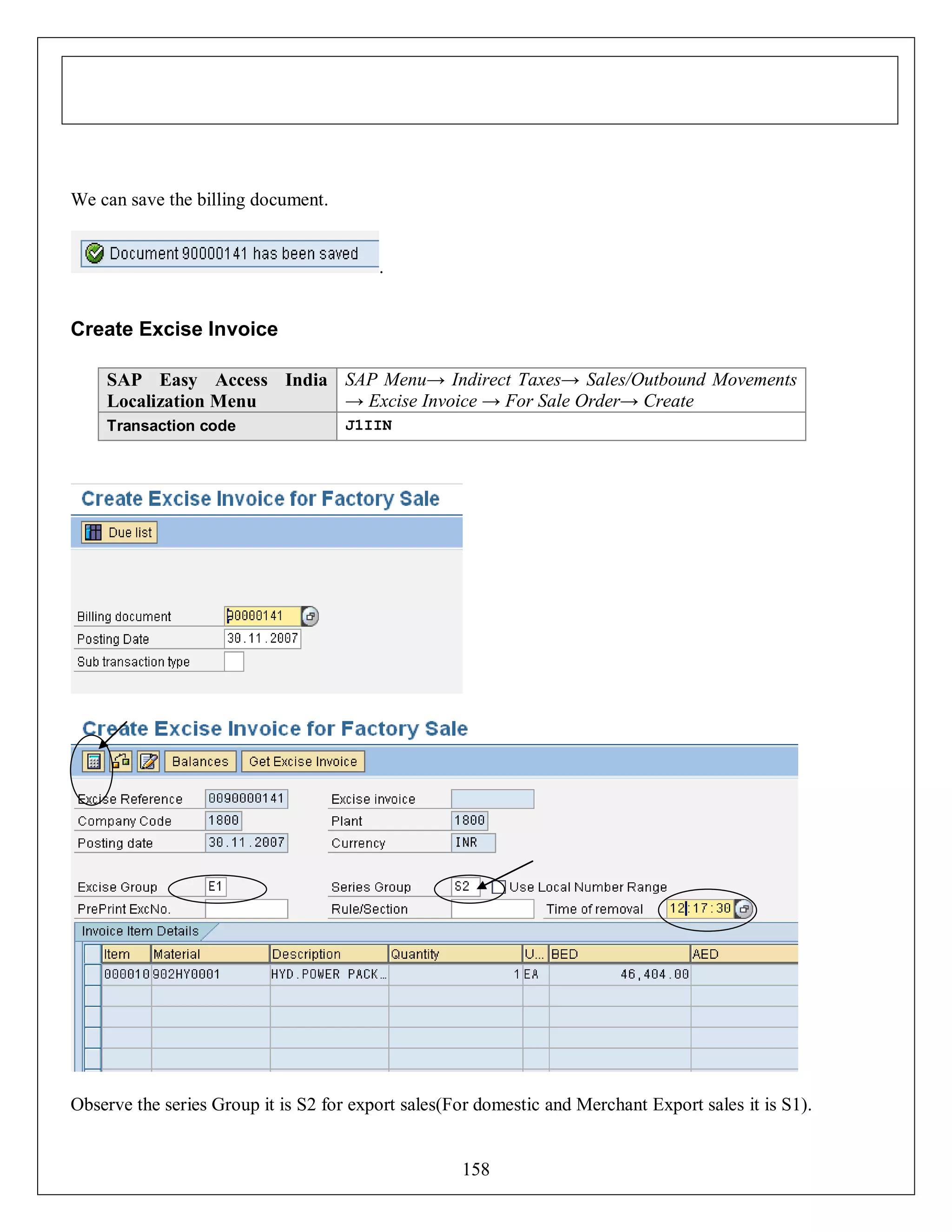 We can save the billing document.

.

Create Excise Invoice
SAP Easy Access India SAP Menu→ Indirect Taxes→ Sales/Outbound Movements
→ Excise Invoice → For Sale Order→ Create
Localization Menu
Transaction code

J1IIN

Observe the series Group it is S2 for export sales(For domestic and Merchant Export sales it is S1).

158

 