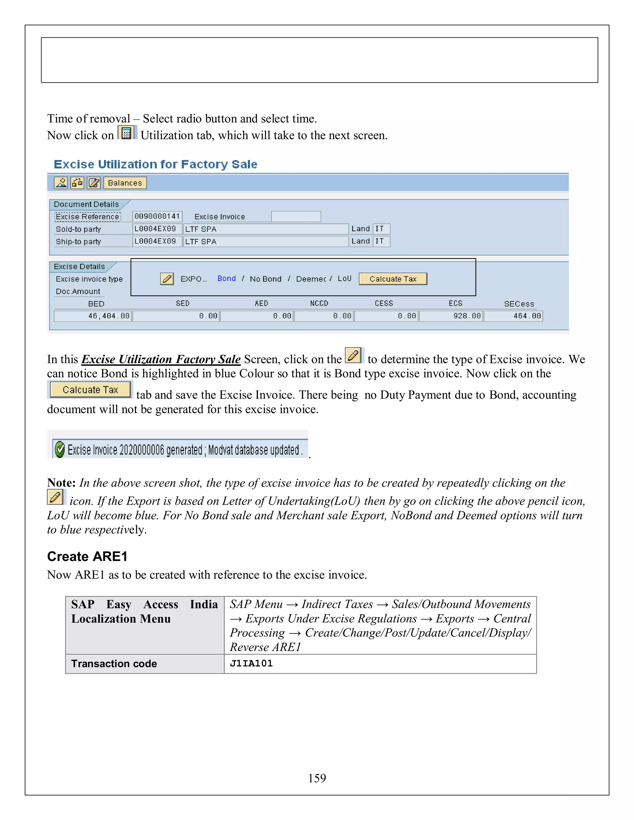 Time of removal – Select radio button and select time.
Now click on
Utilization tab, which will take to the next screen.

In this Excise Utilization Factory Sale Screen, click on the
to determine the type of Excise invoice. We
can notice Bond is highlighted in blue Colour so that it is Bond type excise invoice. Now click on the
tab and save the Excise Invoice. There being no Duty Payment due to Bond, accounting
document will not be generated for this excise invoice.

.
Note: In the above screen shot, the type of excise invoice has to be created by repeatedly clicking on the
icon. If the Export is based on Letter of Undertaking(LoU) then by go on clicking the above pencil icon,
LoU will become blue. For No Bond sale and Merchant sale Export, NoBond and Deemed options will turn
to blue respectively.

Create ARE1
Now ARE1 as to be created with reference to the excise invoice.
SAP Easy Access India SAP Menu → Indirect Taxes → Sales/Outbound Movements
→ Exports Under Excise Regulations → Exports → Central
Localization Menu
Processing → Create/Change/Post/Update/Cancel/Display/
Reverse ARE1
Transaction code

J1IA101

159

 