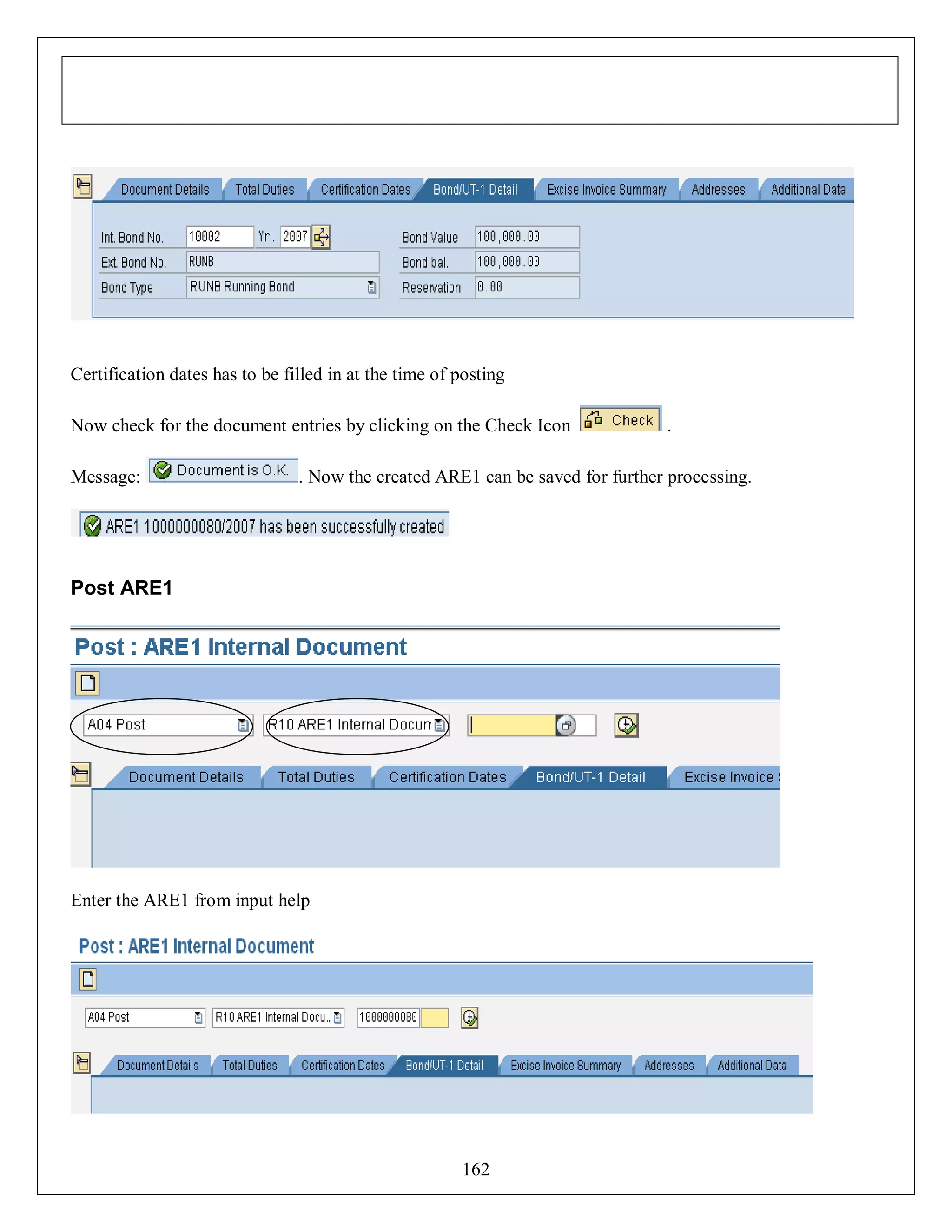 Certification dates has to be filled in at the time of posting
Now check for the document entries by clicking on the Check Icon
Message:

.

. Now the created ARE1 can be saved for further processing.

Post ARE1

Enter the ARE1 from input help

162

 