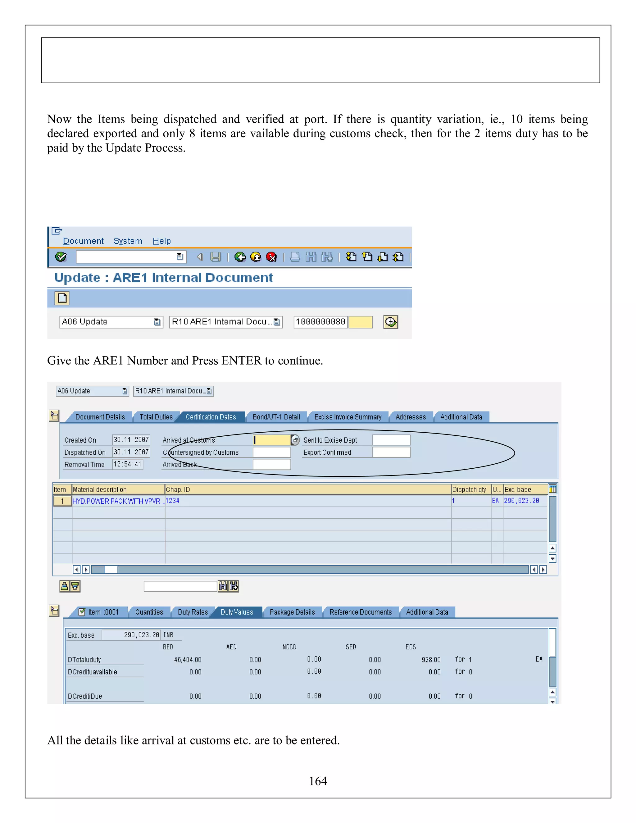 Now the Items being dispatched and verified at port. If there is quantity variation, ie., 10 items being
declared exported and only 8 items are vailable during customs check, then for the 2 items duty has to be
paid by the Update Process.

Give the ARE1 Number and Press ENTER to continue.

All the details like arrival at customs etc. are to be entered.
164

 