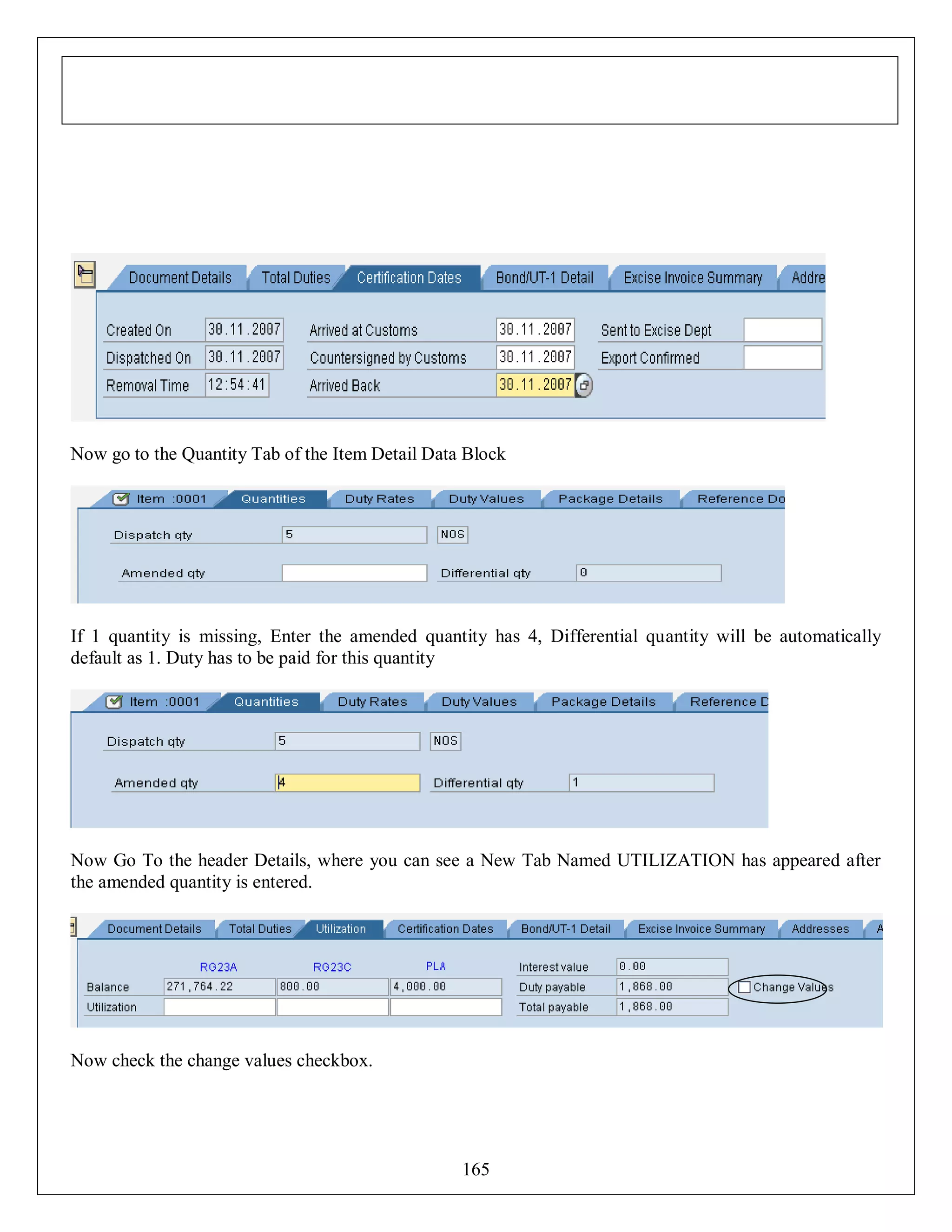 Now go to the Quantity Tab of the Item Detail Data Block

If 1 quantity is missing, Enter the amended quantity has 4, Differential quantity will be automatically
default as 1. Duty has to be paid for this quantity

Now Go To the header Details, where you can see a New Tab Named UTILIZATION has appeared after
the amended quantity is entered.

Now check the change values checkbox.

165

 