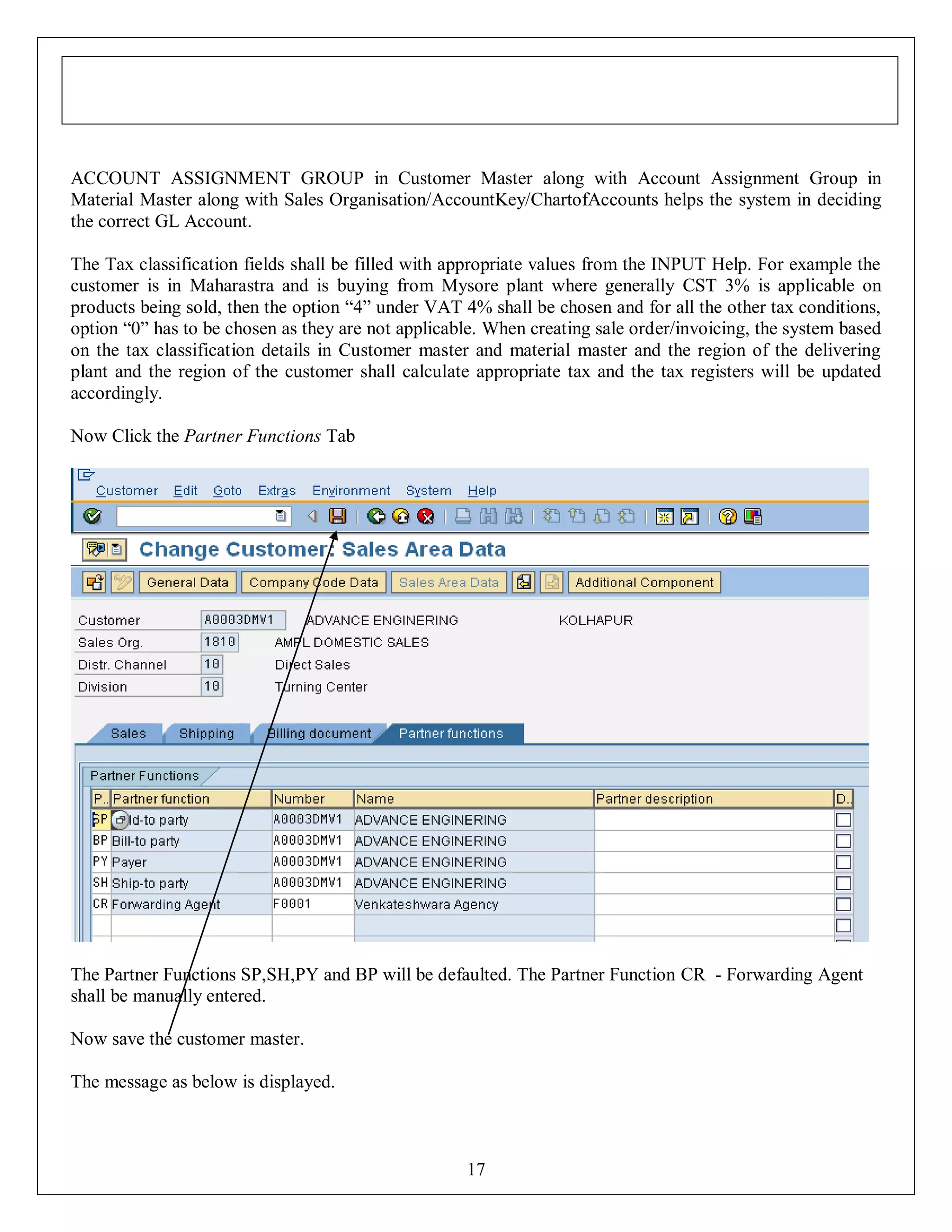 ACCOUNT ASSIGNMENT GROUP in Customer Master along with Account Assignment Group in
Material Master along with Sales Organisation/AccountKey/ChartofAccounts helps the system in deciding
the correct GL Account.
The Tax classification fields shall be filled with appropriate values from the INPUT Help. For example the
customer is in Maharastra and is buying from Mysore plant where generally CST 3% is applicable on
products being sold, then the option “4” under VAT 4% shall be chosen and for all the other tax conditions,
option “0” has to be chosen as they are not applicable. When creating sale order/invoicing, the system based
on the tax classification details in Customer master and material master and the region of the delivering
plant and the region of the customer shall calculate appropriate tax and the tax registers will be updated
accordingly.
Now Click the Partner Functions Tab

The Partner Functions SP,SH,PY and BP will be defaulted. The Partner Function CR - Forwarding Agent
shall be manually entered.
Now save the customer master.
The message as below is displayed.

17

 