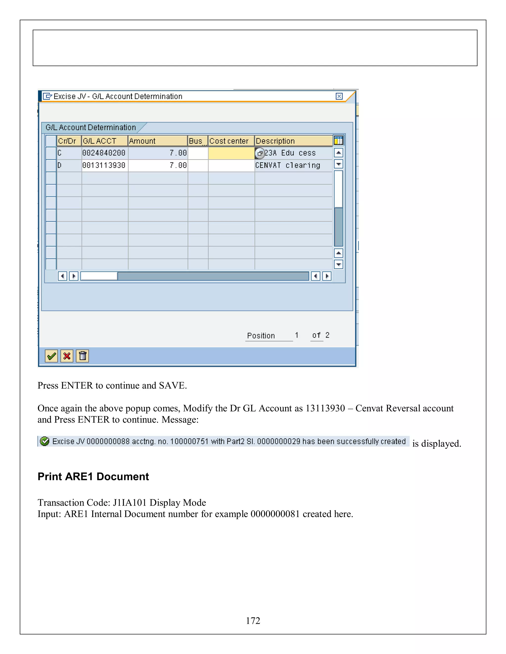 Press ENTER to continue and SAVE.
Once again the above popup comes, Modify the Dr GL Account as 13113930 – Cenvat Reversal account
and Press ENTER to continue. Message:
is displayed.

Print ARE1 Document
Transaction Code: J1IA101 Display Mode
Input: ARE1 Internal Document number for example 0000000081 created here.

172

 
