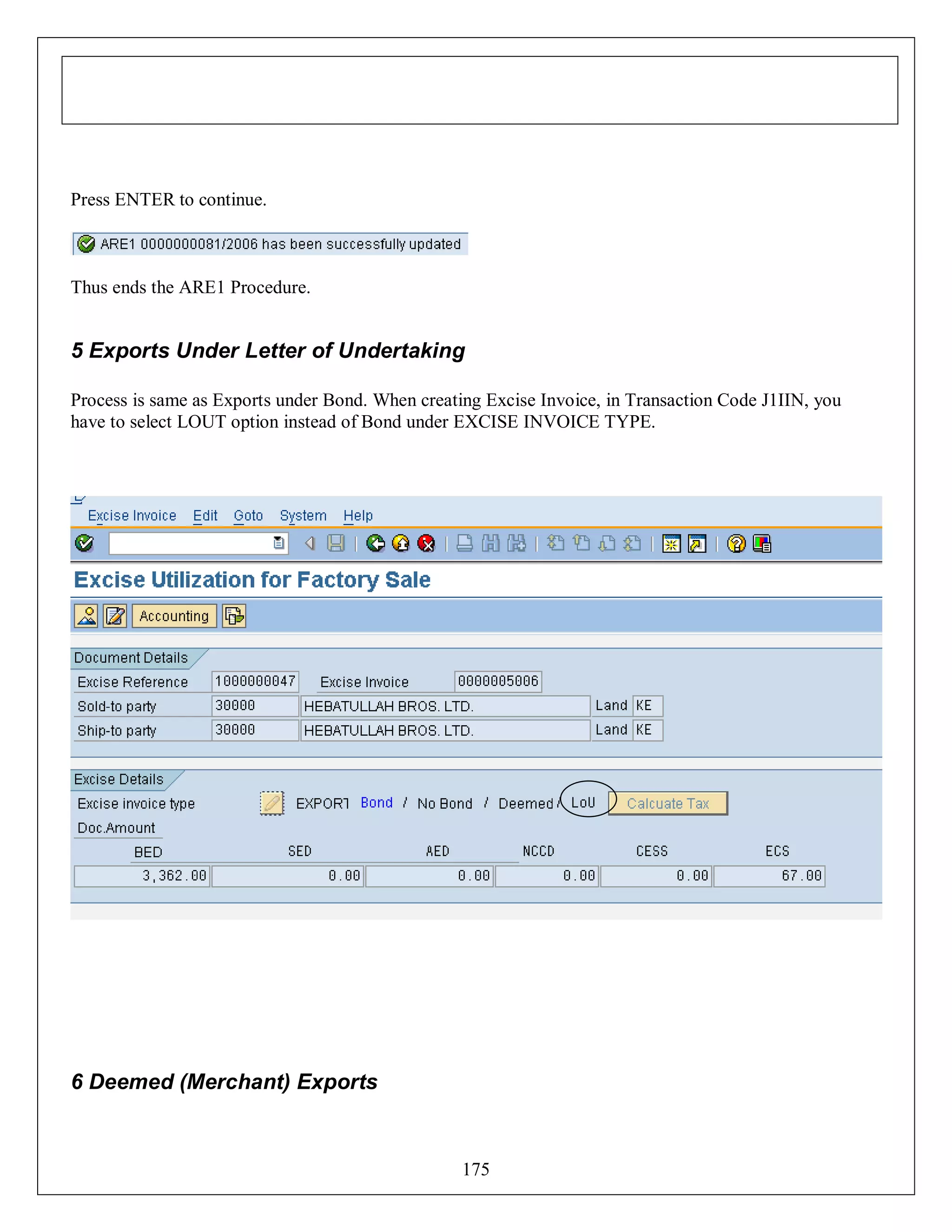 Press ENTER to continue.

Thus ends the ARE1 Procedure.

5 Exports Under Letter of Undertaking
Process is same as Exports under Bond. When creating Excise Invoice, in Transaction Code J1IIN, you
have to select LOUT option instead of Bond under EXCISE INVOICE TYPE.

6 Deemed (Merchant) Exports

175

 