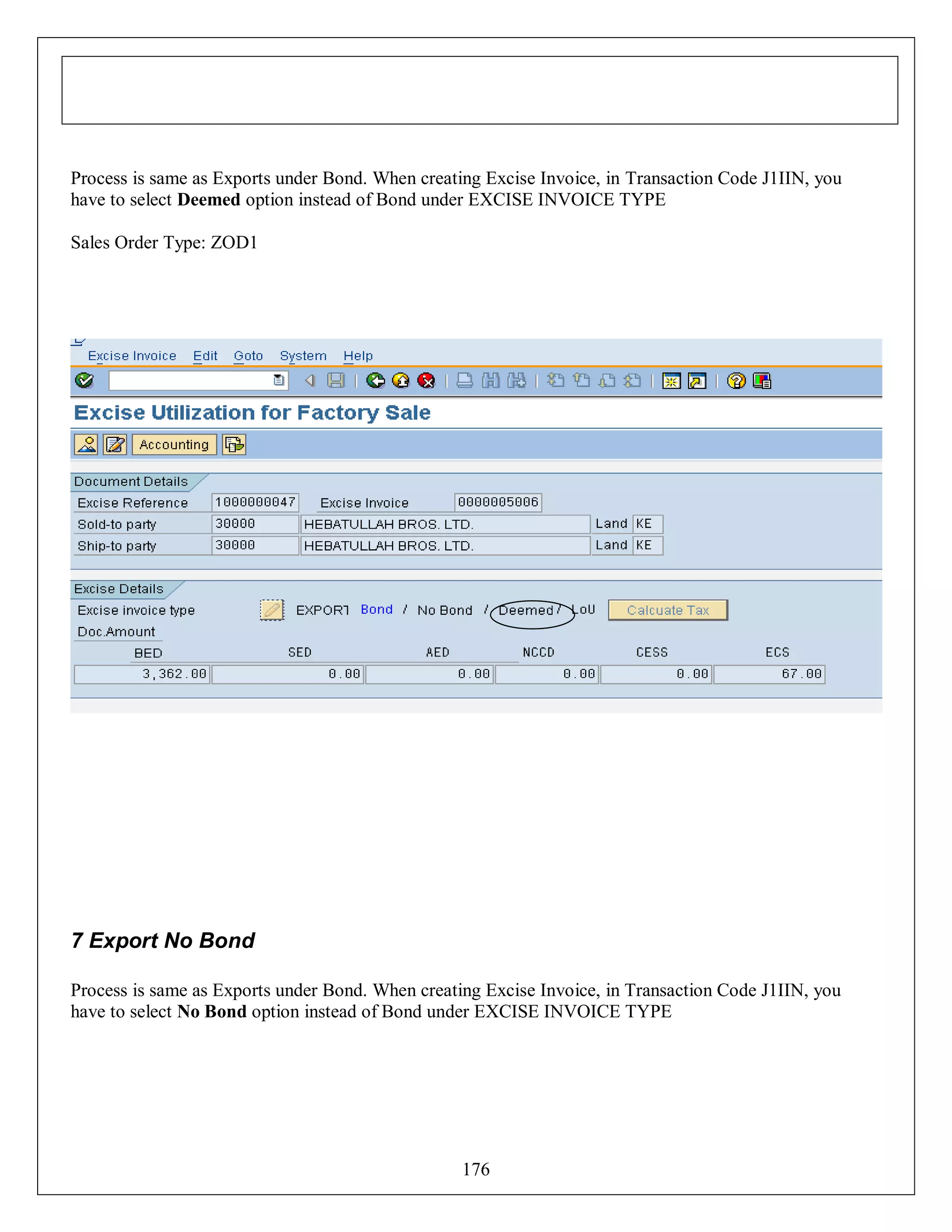 Process is same as Exports under Bond. When creating Excise Invoice, in Transaction Code J1IIN, you
have to select Deemed option instead of Bond under EXCISE INVOICE TYPE
Sales Order Type: ZOD1

7 Export No Bond
Process is same as Exports under Bond. When creating Excise Invoice, in Transaction Code J1IIN, you
have to select No Bond option instead of Bond under EXCISE INVOICE TYPE

176

 