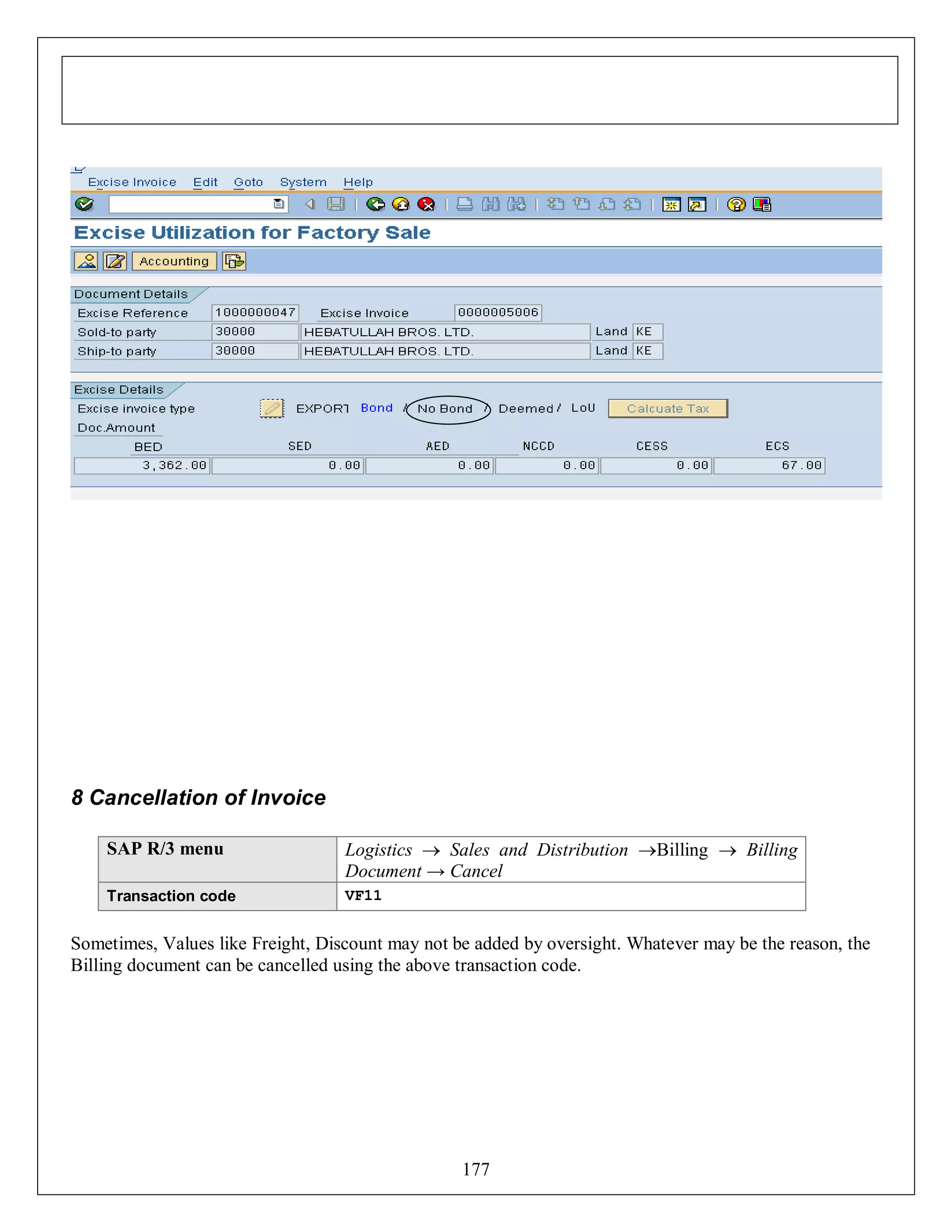 8 Cancellation of Invoice
SAP R/3 menu

Logistics  Sales and Distribution Billing  Billing
Document → Cancel

Transaction code

VF11

Sometimes, Values like Freight, Discount may not be added by oversight. Whatever may be the reason, the
Billing document can be cancelled using the above transaction code.

177

 