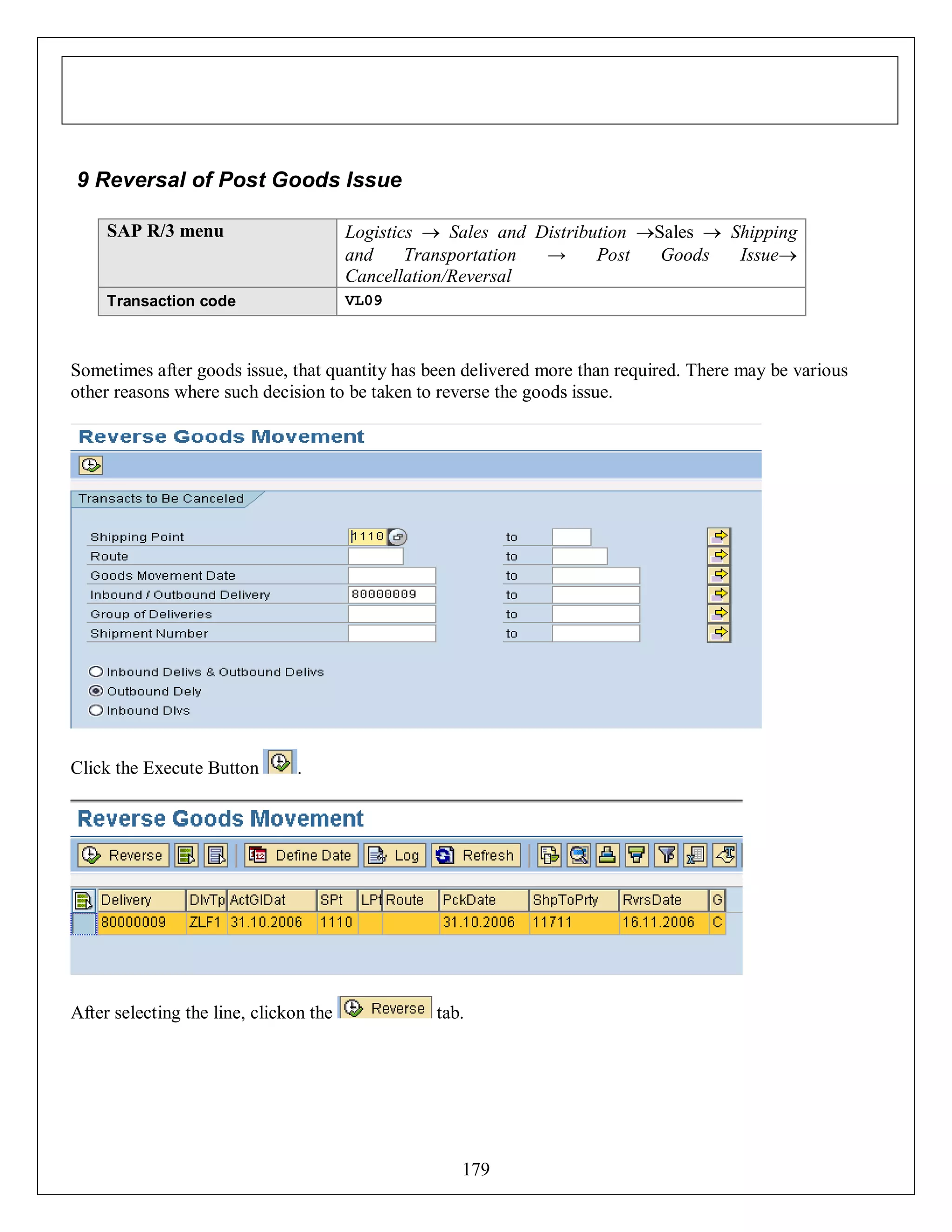 9 Reversal of Post Goods Issue
SAP R/3 menu

Logistics  Sales and Distribution Sales  Shipping
and
Transportation
→
Post
Goods
Issue
Cancellation/Reversal

Transaction code

VL09

Sometimes after goods issue, that quantity has been delivered more than required. There may be various
other reasons where such decision to be taken to reverse the goods issue.

Click the Execute Button

.

After selecting the line, clickon the

tab.

179

 