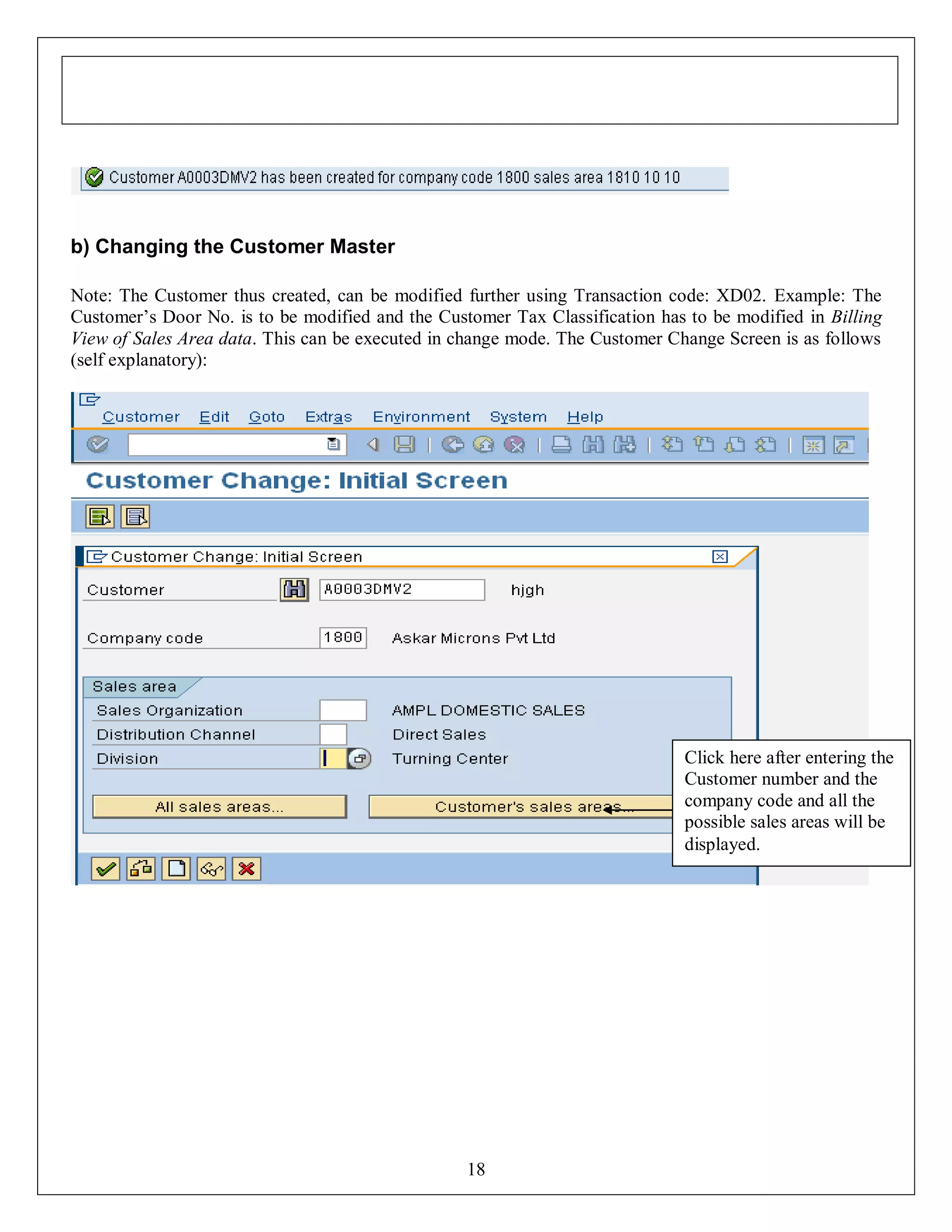 b) Changing the Customer Master
Note: The Customer thus created, can be modified further using Transaction code: XD02. Example: The
Customer’s Door No. is to be modified and the Customer Tax Classification has to be modified in Billing
View of Sales Area data. This can be executed in change mode. The Customer Change Screen is as follows
(self explanatory):

Click here after entering the
Customer number and the
company code and all the
possible sales areas will be
displayed.

18

 
