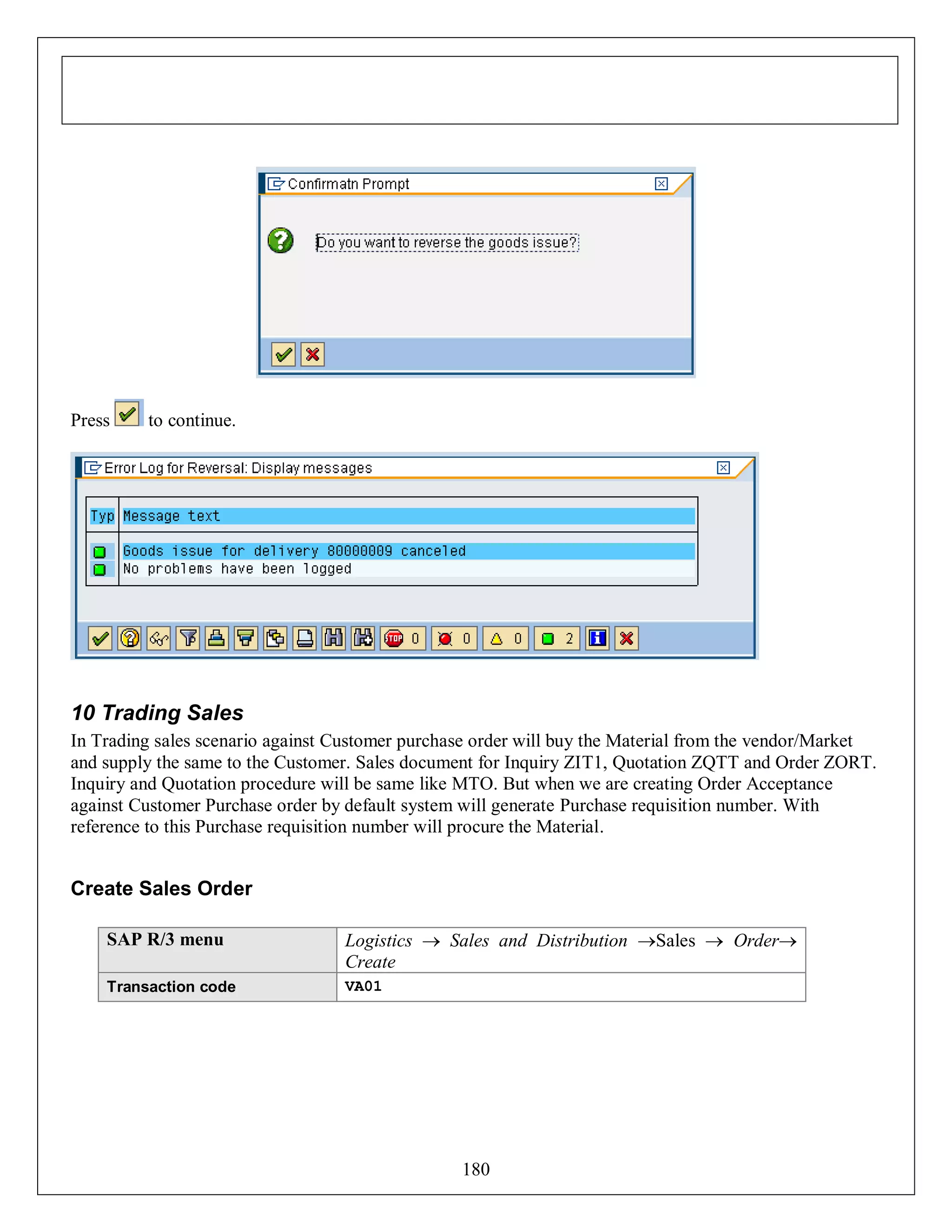 Press

to continue.

10 Trading Sales
In Trading sales scenario against Customer purchase order will buy the Material from the vendor/Market
and supply the same to the Customer. Sales document for Inquiry ZIT1, Quotation ZQTT and Order ZORT.
Inquiry and Quotation procedure will be same like MTO. But when we are creating Order Acceptance
against Customer Purchase order by default system will generate Purchase requisition number. With
reference to this Purchase requisition number will procure the Material.

Create Sales Order
SAP R/3 menu

Logistics  Sales and Distribution Sales  Order
Create

Transaction code

VA01

180

 