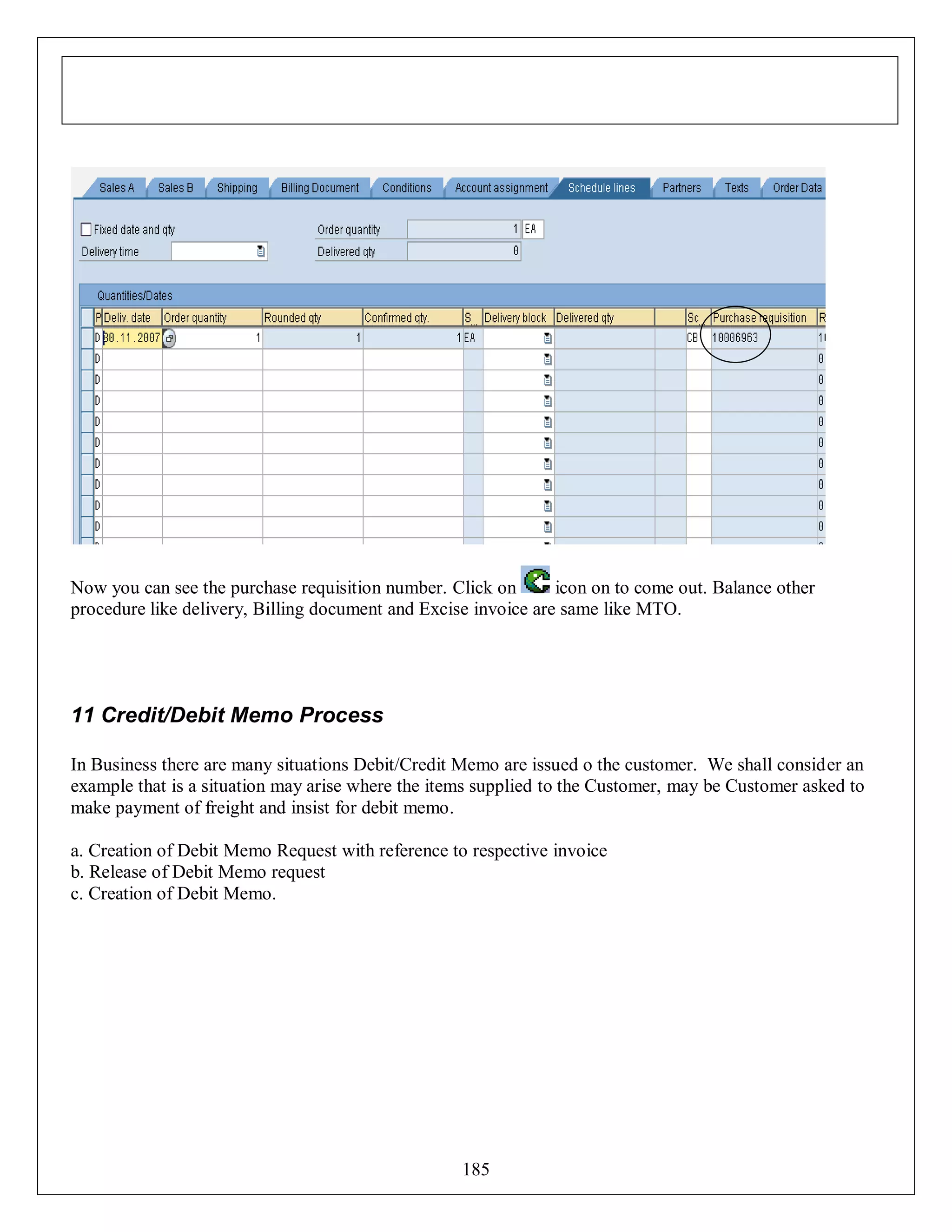 Now you can see the purchase requisition number. Click on
icon on to come out. Balance other
procedure like delivery, Billing document and Excise invoice are same like MTO.

11 Credit/Debit Memo Process
In Business there are many situations Debit/Credit Memo are issued o the customer. We shall consider an
example that is a situation may arise where the items supplied to the Customer, may be Customer asked to
make payment of freight and insist for debit memo.
a. Creation of Debit Memo Request with reference to respective invoice
b. Release of Debit Memo request
c. Creation of Debit Memo.

185

 