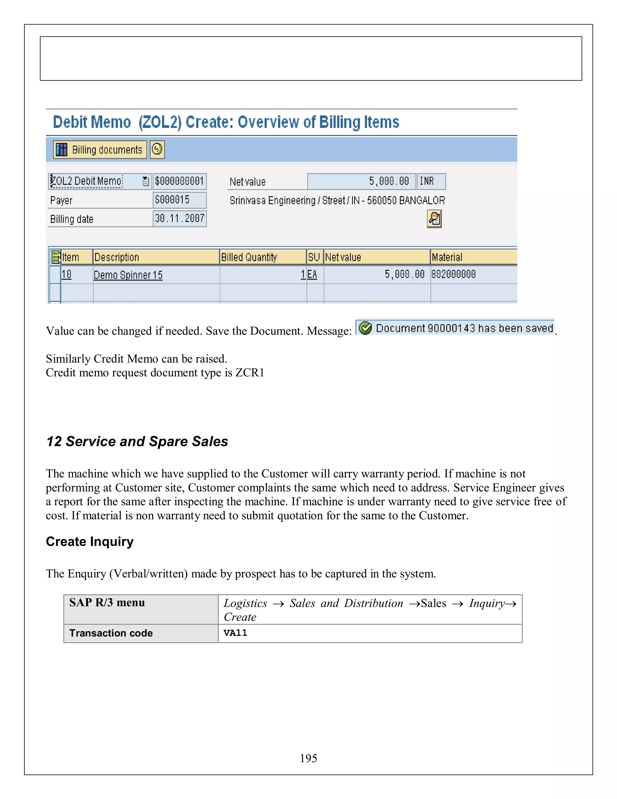 Value can be changed if needed. Save the Document. Message:

.

Similarly Credit Memo can be raised.
Credit memo request document type is ZCR1

12 Service and Spare Sales
The machine which we have supplied to the Customer will carry warranty period. If machine is not
performing at Customer site, Customer complaints the same which need to address. Service Engineer gives
a report for the same after inspecting the machine. If machine is under warranty need to give service free of
cost. If material is non warranty need to submit quotation for the same to the Customer.

Create Inquiry
The Enquiry (Verbal/written) made by prospect has to be captured in the system.
SAP R/3 menu

Logistics  Sales and Distribution Sales  Inquiry
Create

Transaction code

VA11

195

 