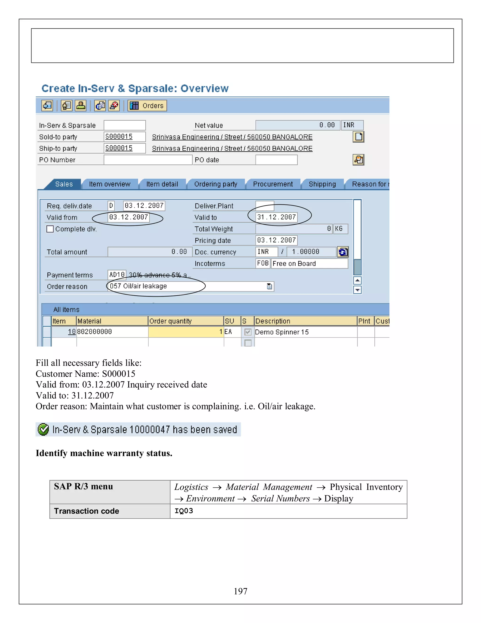 Fill all necessary fields like:
Customer Name: S000015
Valid from: 03.12.2007 Inquiry received date
Valid to: 31.12.2007
Order reason: Maintain what customer is complaining. i.e. Oil/air leakage.

Identify machine warranty status.

SAP R/3 menu

Logistics  Material Management  Physical Inventory
 Environment  Serial Numbers  Display

Transaction code

IQ03

197

 