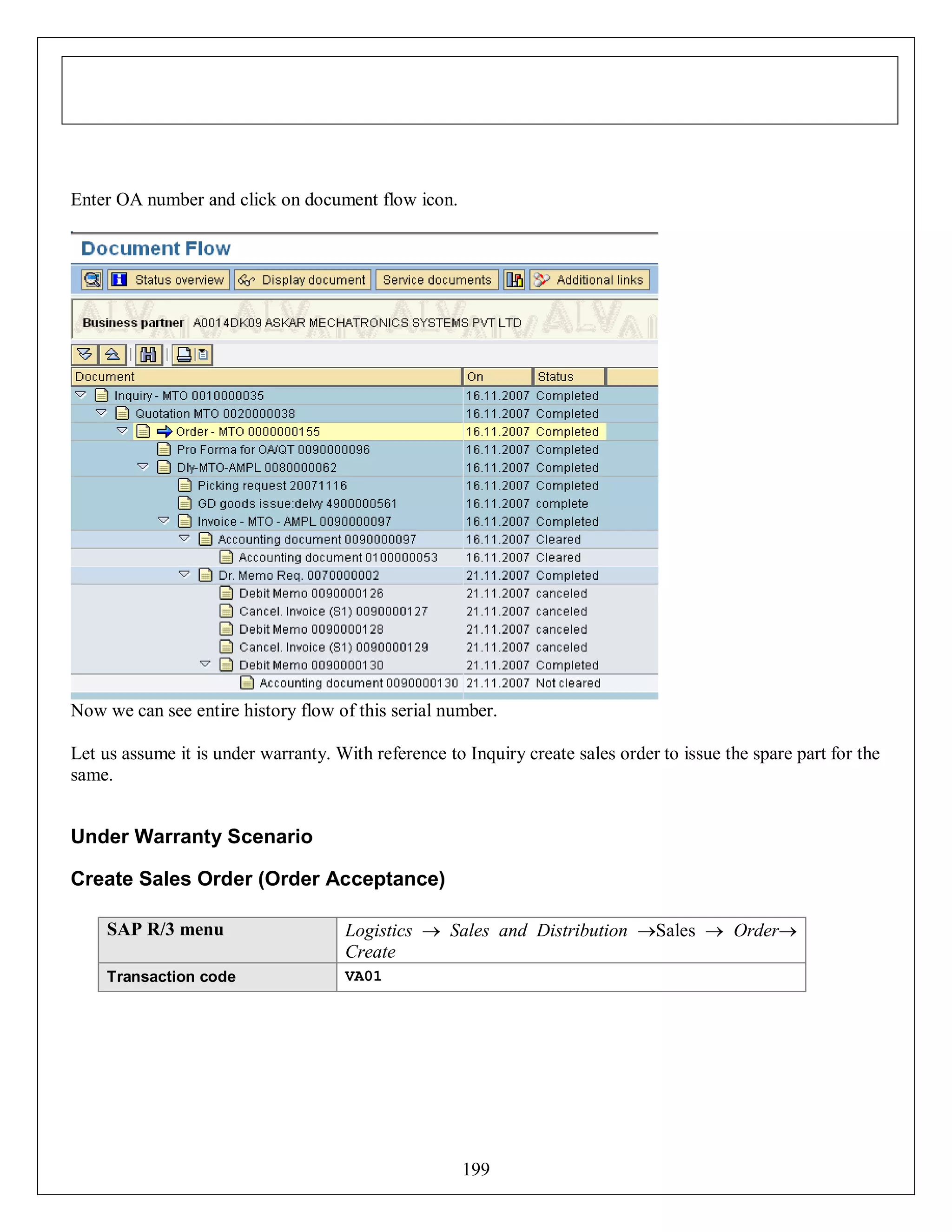 Enter OA number and click on document flow icon.

Now we can see entire history flow of this serial number.
Let us assume it is under warranty. With reference to Inquiry create sales order to issue the spare part for the
same.

Under Warranty Scenario
Create Sales Order (Order Acceptance)
SAP R/3 menu

Logistics  Sales and Distribution Sales  Order
Create

Transaction code

VA01

199

 