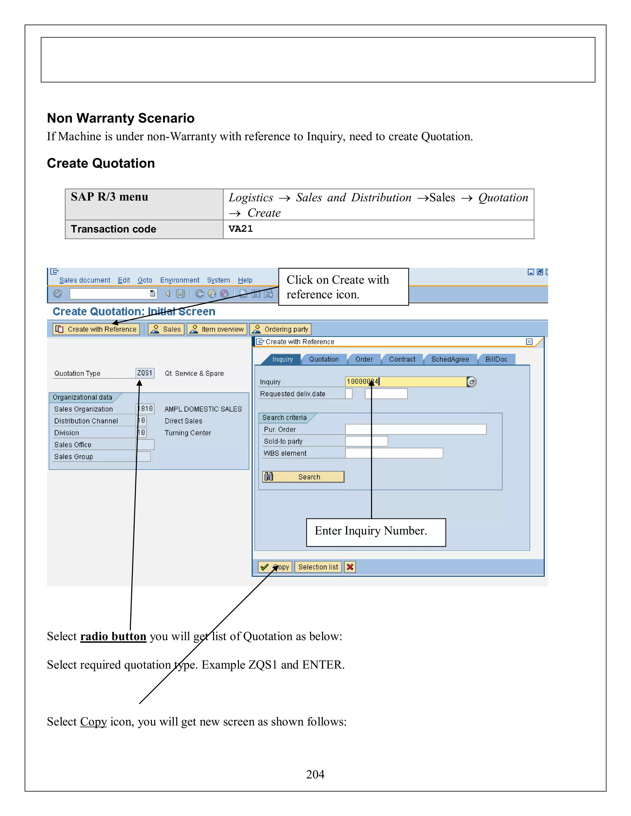Non Warranty Scenario
If Machine is under non-Warranty with reference to Inquiry, need to create Quotation.

Create Quotation
SAP R/3 menu

Logistics  Sales and Distribution Sales  Quotation
 Create

Transaction code

VA21

Click on Create with
reference icon.

Enter Inquiry Number.

Select radio button you will get list of Quotation as below:
Select required quotation type. Example ZQS1 and ENTER.

Select Copy icon, you will get new screen as shown follows:

204

 