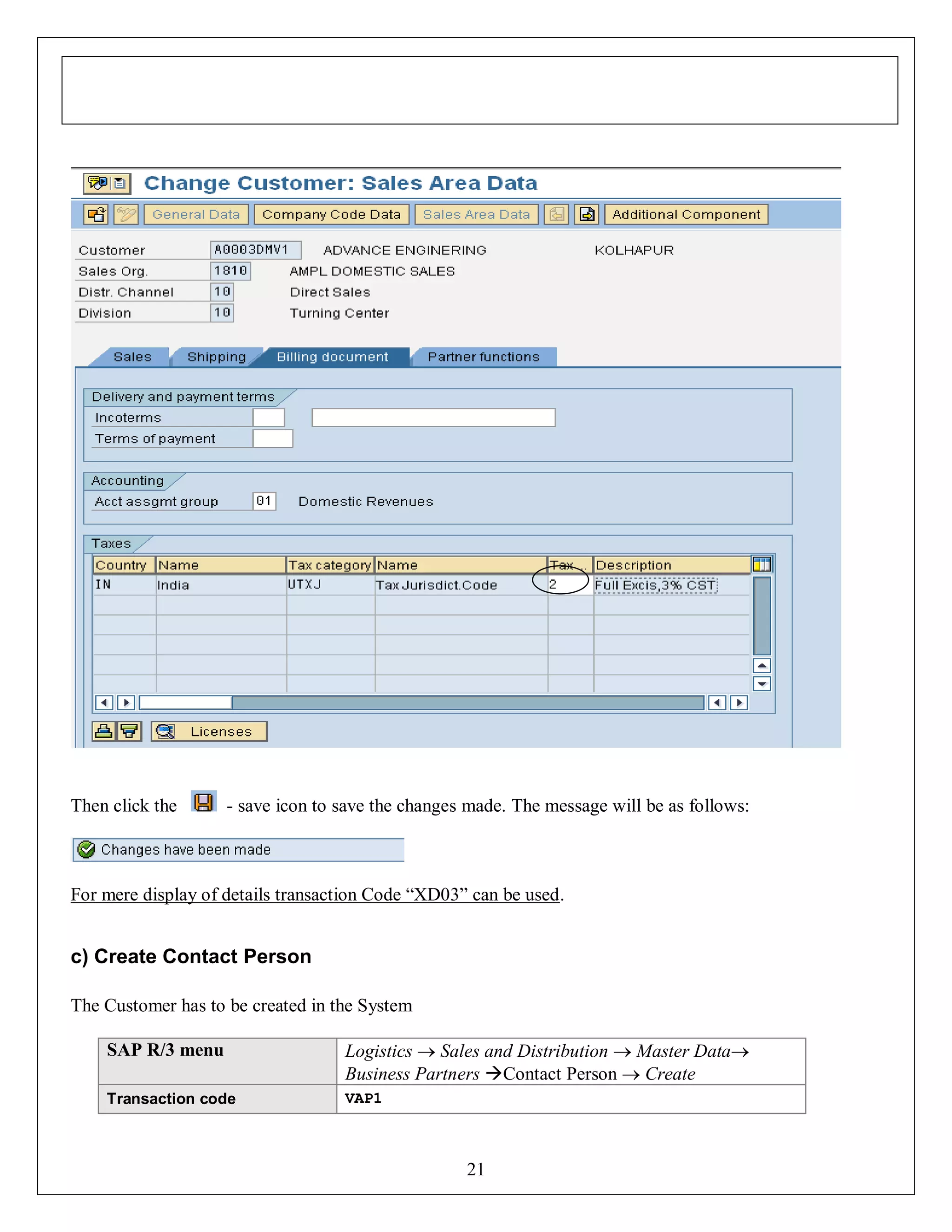 Then click the

- save icon to save the changes made. The message will be as follows:

For mere display of details transaction Code “XD03” can be used.

c) Create Contact Person
The Customer has to be created in the System
SAP R/3 menu

Logistics  Sales and Distribution  Master Data
Business Partners Contact Person  Create

Transaction code

VAP1

21

 