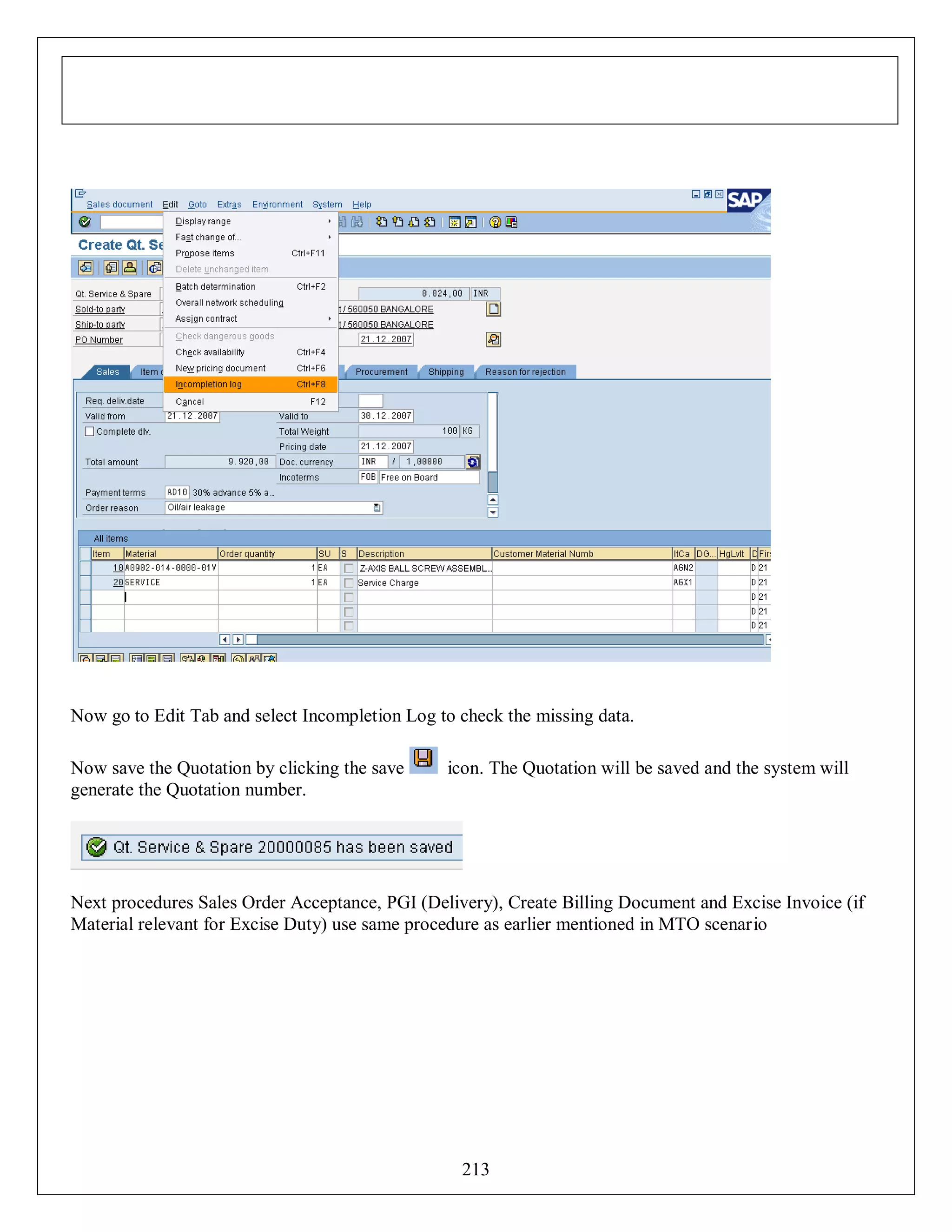 Now go to Edit Tab and select Incompletion Log to check the missing data.
Now save the Quotation by clicking the save
generate the Quotation number.

icon. The Quotation will be saved and the system will

Next procedures Sales Order Acceptance, PGI (Delivery), Create Billing Document and Excise Invoice (if
Material relevant for Excise Duty) use same procedure as earlier mentioned in MTO scenario

213

 