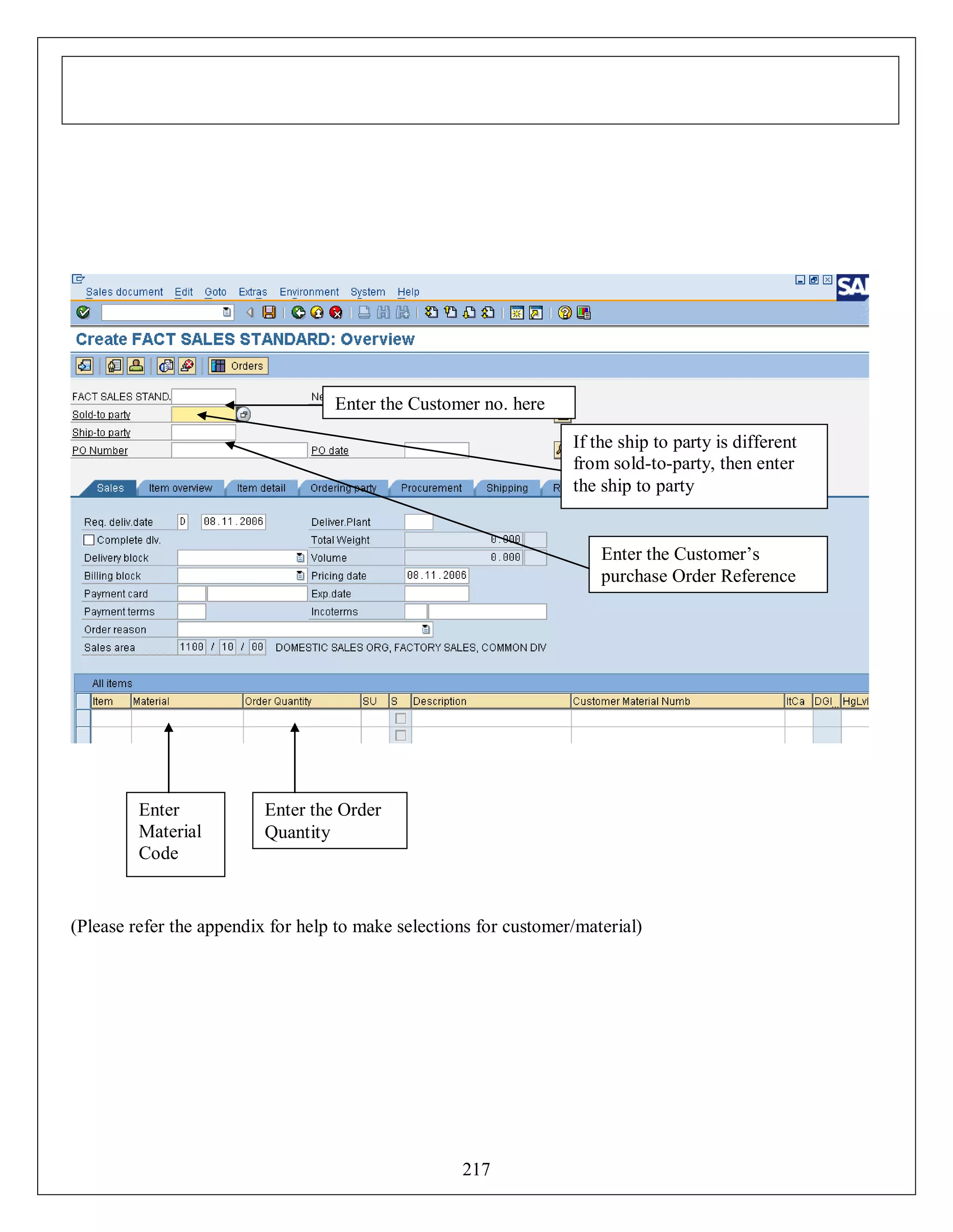 Enter the Customer no. here
If the ship to party is different
from sold-to-party, then enter
the ship to party

Enter the Customer’s
purchase Order Reference

Enter
Material
Code

Enter the Order
Quantity

(Please refer the appendix for help to make selections for customer/material)

217

 