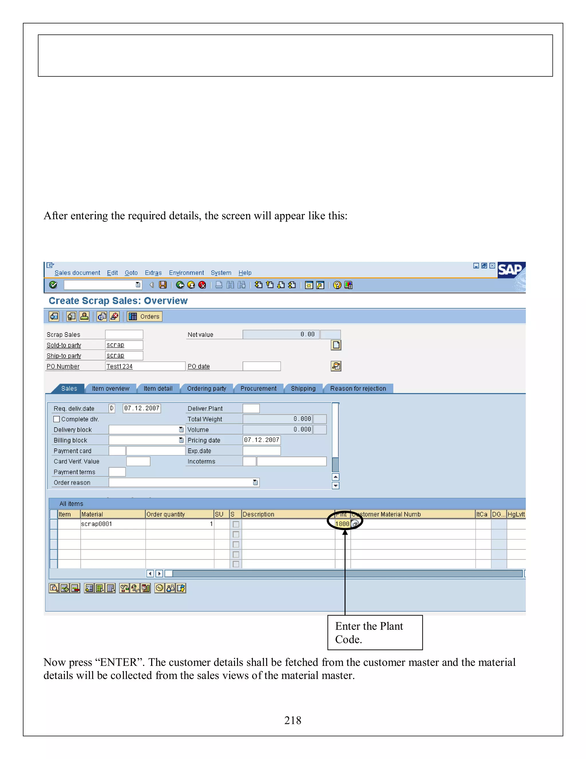 After entering the required details, the screen will appear like this:

Enter the Plant
Code.
Now press “ENTER”. The customer details shall be fetched from the customer master and the material
details will be collected from the sales views of the material master.

218

 