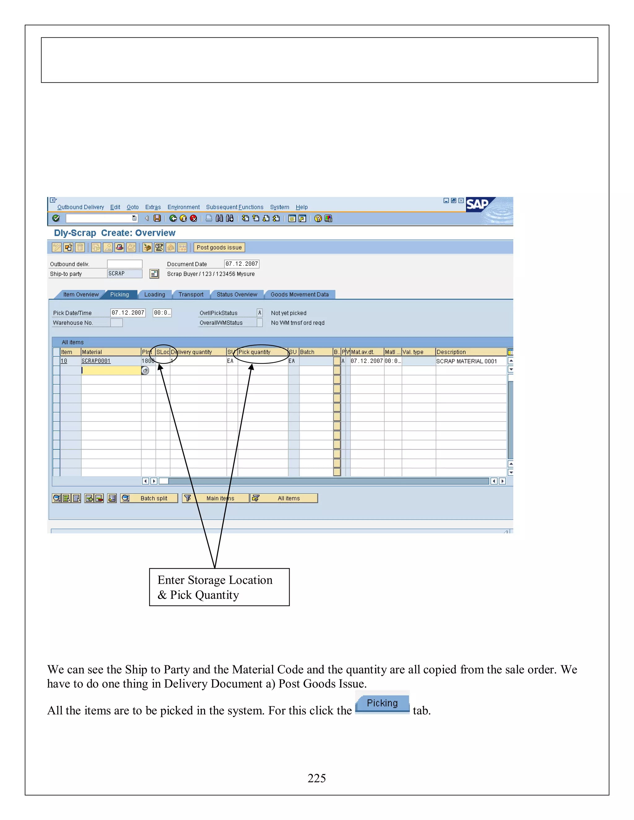 Enter Storage Location
& Pick Quantity

We can see the Ship to Party and the Material Code and the quantity are all copied from the sale order. We
have to do one thing in Delivery Document a) Post Goods Issue.
All the items are to be picked in the system. For this click the

225

tab.

 