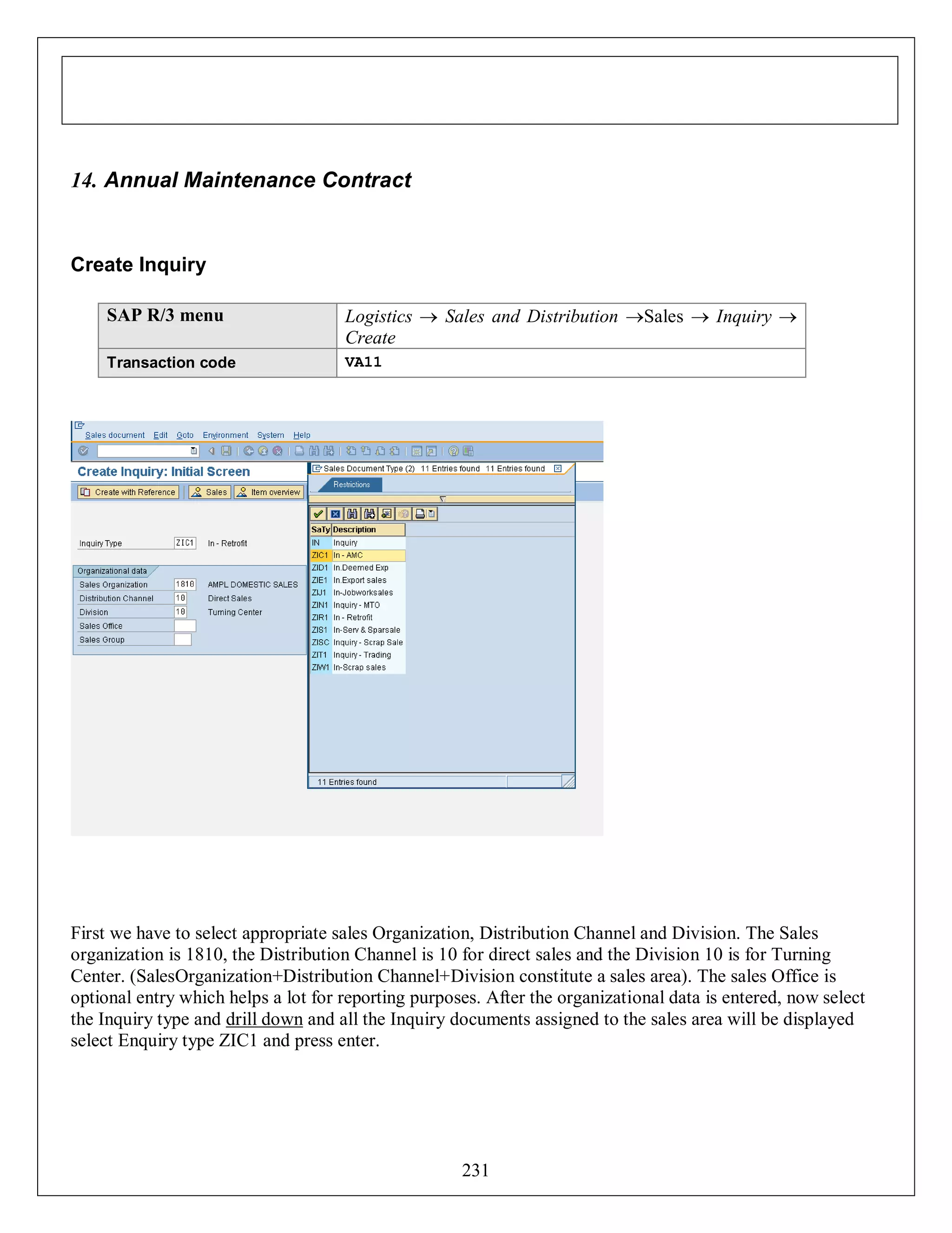 14. Annual Maintenance Contract

Create Inquiry
SAP R/3 menu

Logistics  Sales and Distribution Sales  Inquiry 
Create

Transaction code

VA11

First we have to select appropriate sales Organization, Distribution Channel and Division. The Sales
organization is 1810, the Distribution Channel is 10 for direct sales and the Division 10 is for Turning
Center. (SalesOrganization+Distribution Channel+Division constitute a sales area). The sales Office is
optional entry which helps a lot for reporting purposes. After the organizational data is entered, now select
the Inquiry type and drill down and all the Inquiry documents assigned to the sales area will be displayed
select Enquiry type ZIC1 and press enter.

231

 