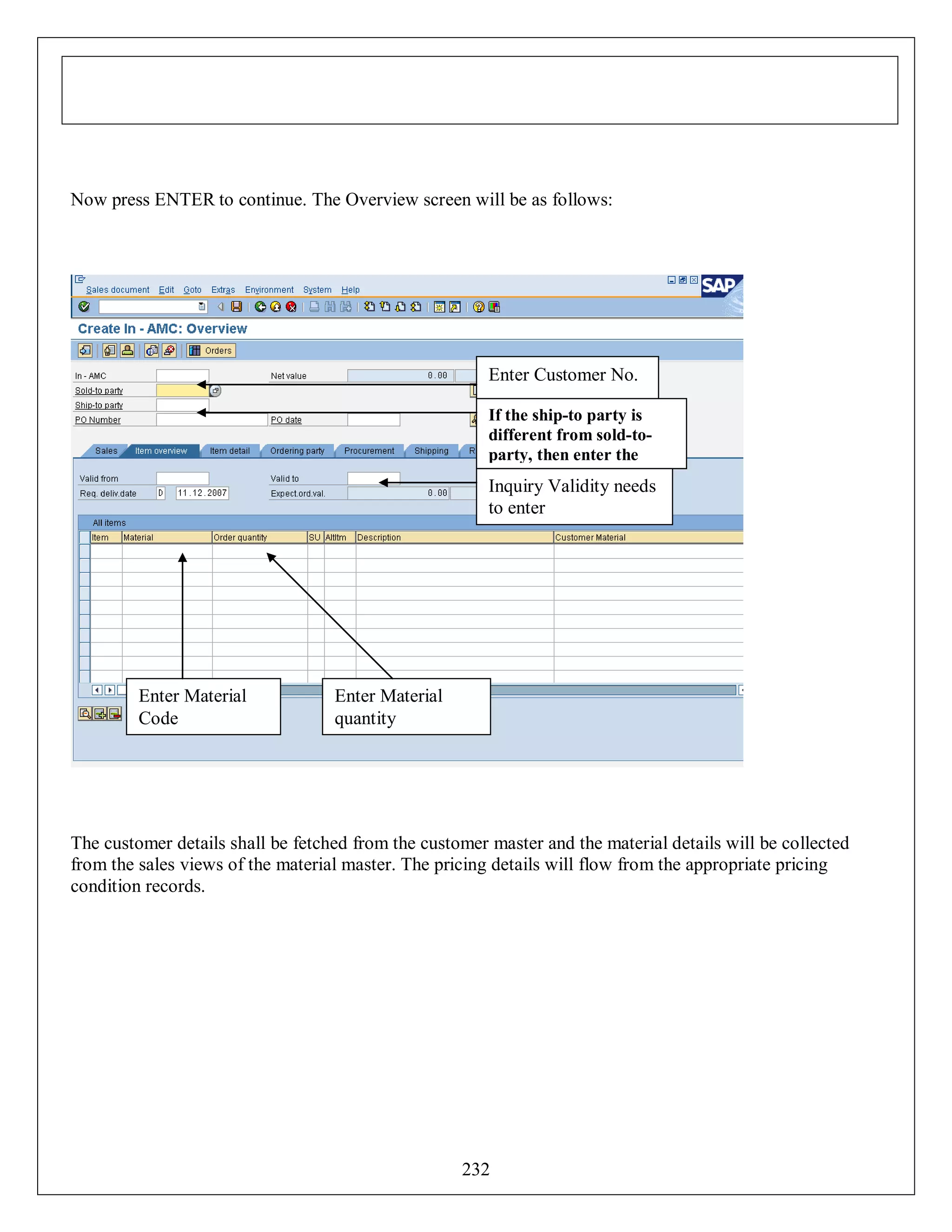 Now press ENTER to continue. The Overview screen will be as follows:

Enter Customer No.
If the ship-to party is
different from sold-toparty, then enter the
ship-to party

Inquiry Validity needs
to enter

Enter Material
Code

Enter Material
quantity

The customer details shall be fetched from the customer master and the material details will be collected
from the sales views of the material master. The pricing details will flow from the appropriate pricing
condition records.

232

 