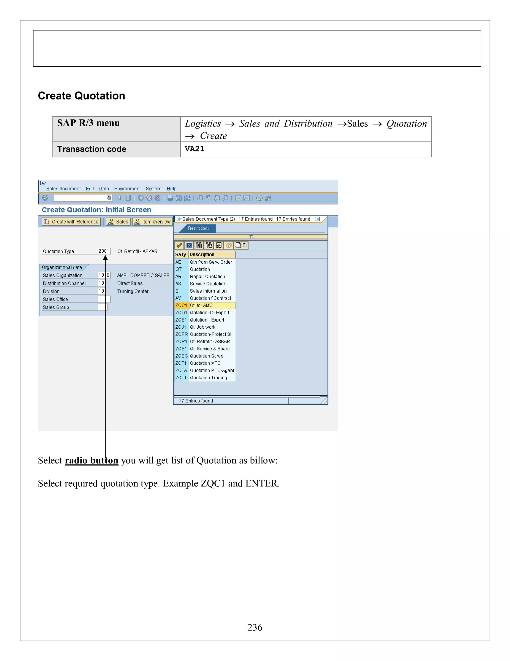 Create Quotation
SAP R/3 menu

Logistics  Sales and Distribution Sales  Quotation
 Create

Transaction code

VA21

Select radio button you will get list of Quotation as billow:
Select required quotation type. Example ZQC1 and ENTER.

236

 
