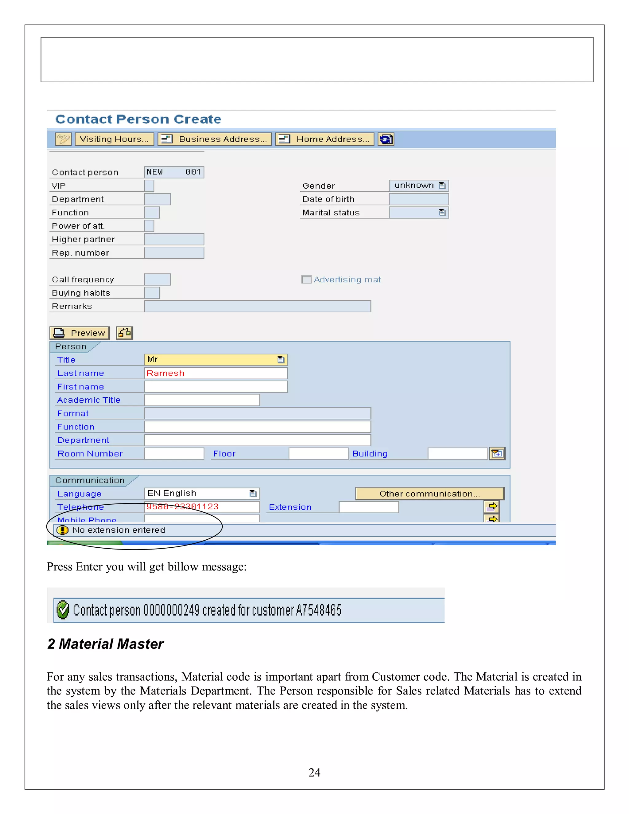 Press Enter you will get billow message:

2 Material Master
For any sales transactions, Material code is important apart from Customer code. The Material is created in
the system by the Materials Department. The Person responsible for Sales related Materials has to extend
the sales views only after the relevant materials are created in the system.

24

 