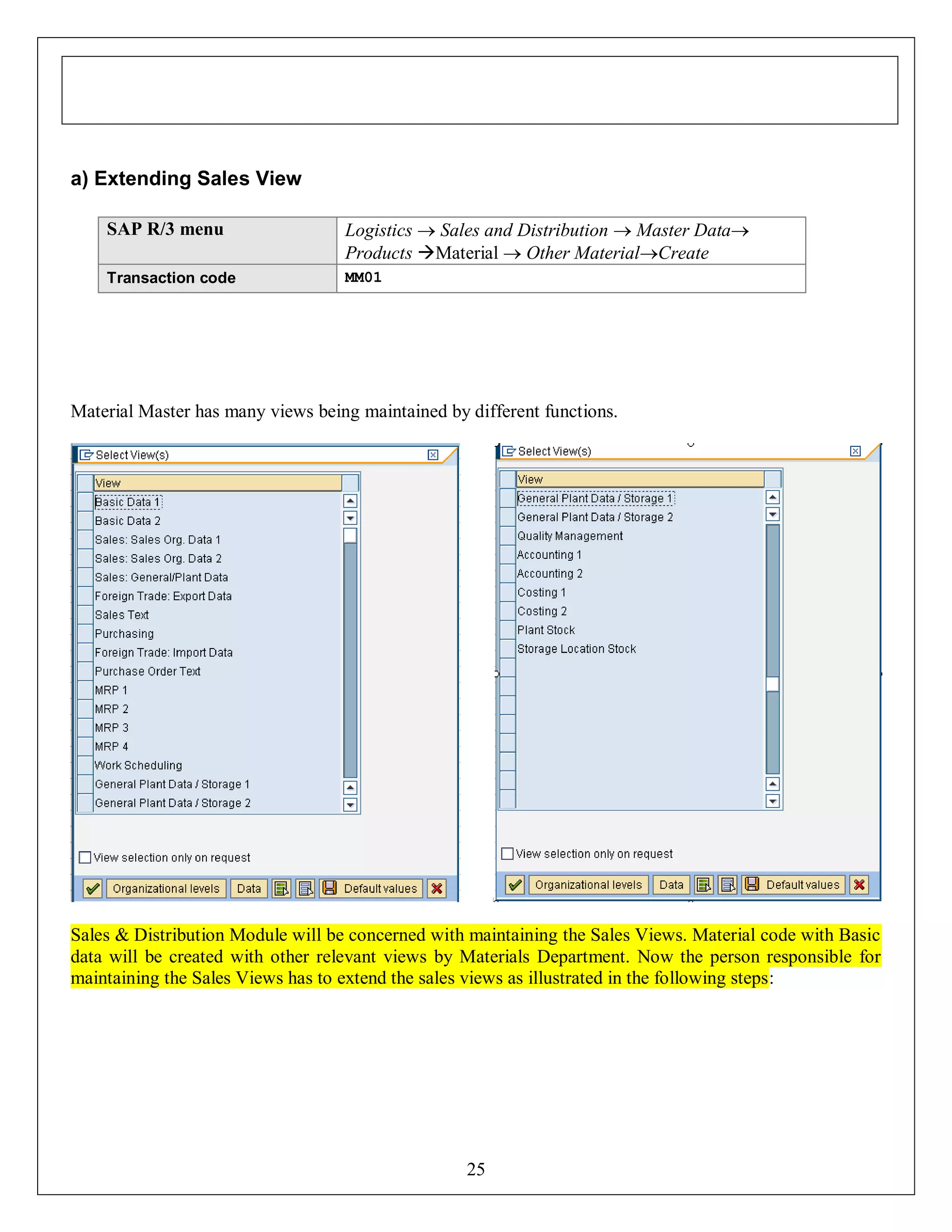 a) Extending Sales View
SAP R/3 menu

Logistics  Sales and Distribution  Master Data
Products Material  Other MaterialCreate

Transaction code

MM01

Material Master has many views being maintained by different functions.

Sales & Distribution Module will be concerned with maintaining the Sales Views. Material code with Basic
data will be created with other relevant views by Materials Department. Now the person responsible for
maintaining the Sales Views has to extend the sales views as illustrated in the following steps:

25

 