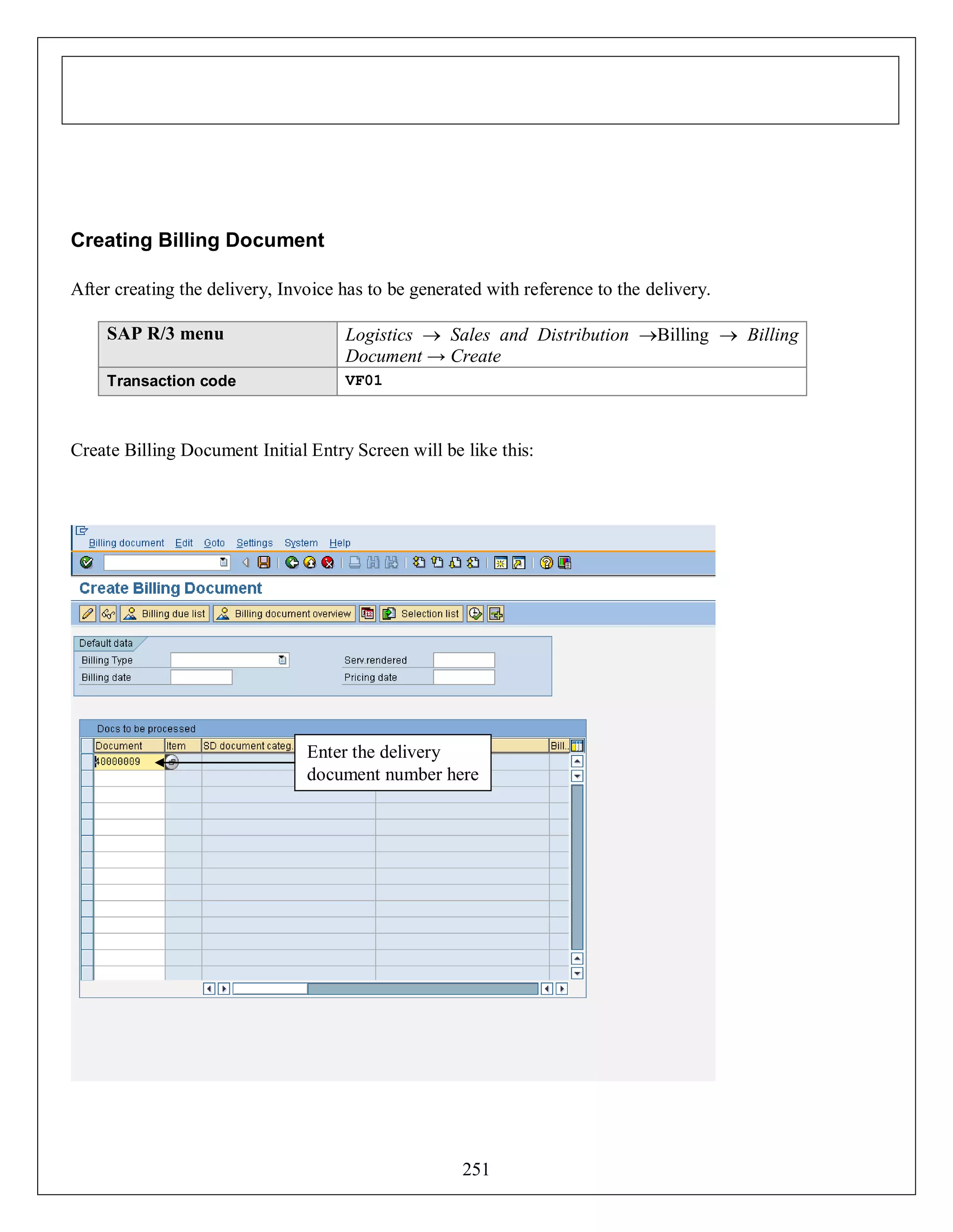 Creating Billing Document
After creating the delivery, Invoice has to be generated with reference to the delivery.
SAP R/3 menu

Logistics  Sales and Distribution Billing  Billing
Document → Create

Transaction code

VF01

Create Billing Document Initial Entry Screen will be like this:

Enter the delivery
document number here

251

 