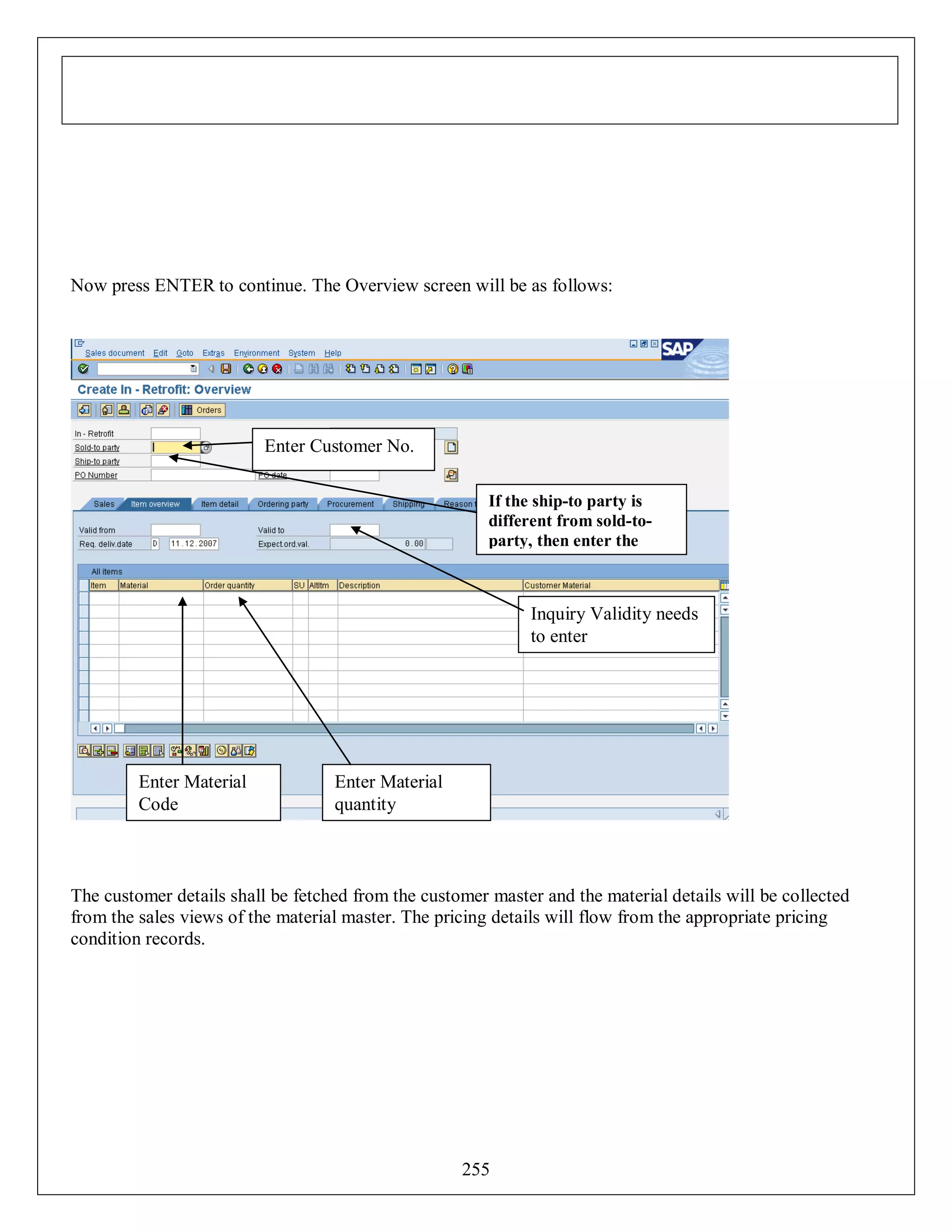 Now press ENTER to continue. The Overview screen will be as follows:

Enter Customer No.
If the ship-to party is
different from sold-toparty, then enter the
ship-to party

Inquiry Validity needs
to enter

Enter Material
Code

Enter Material
quantity

The customer details shall be fetched from the customer master and the material details will be collected
from the sales views of the material master. The pricing details will flow from the appropriate pricing
condition records.

255

 