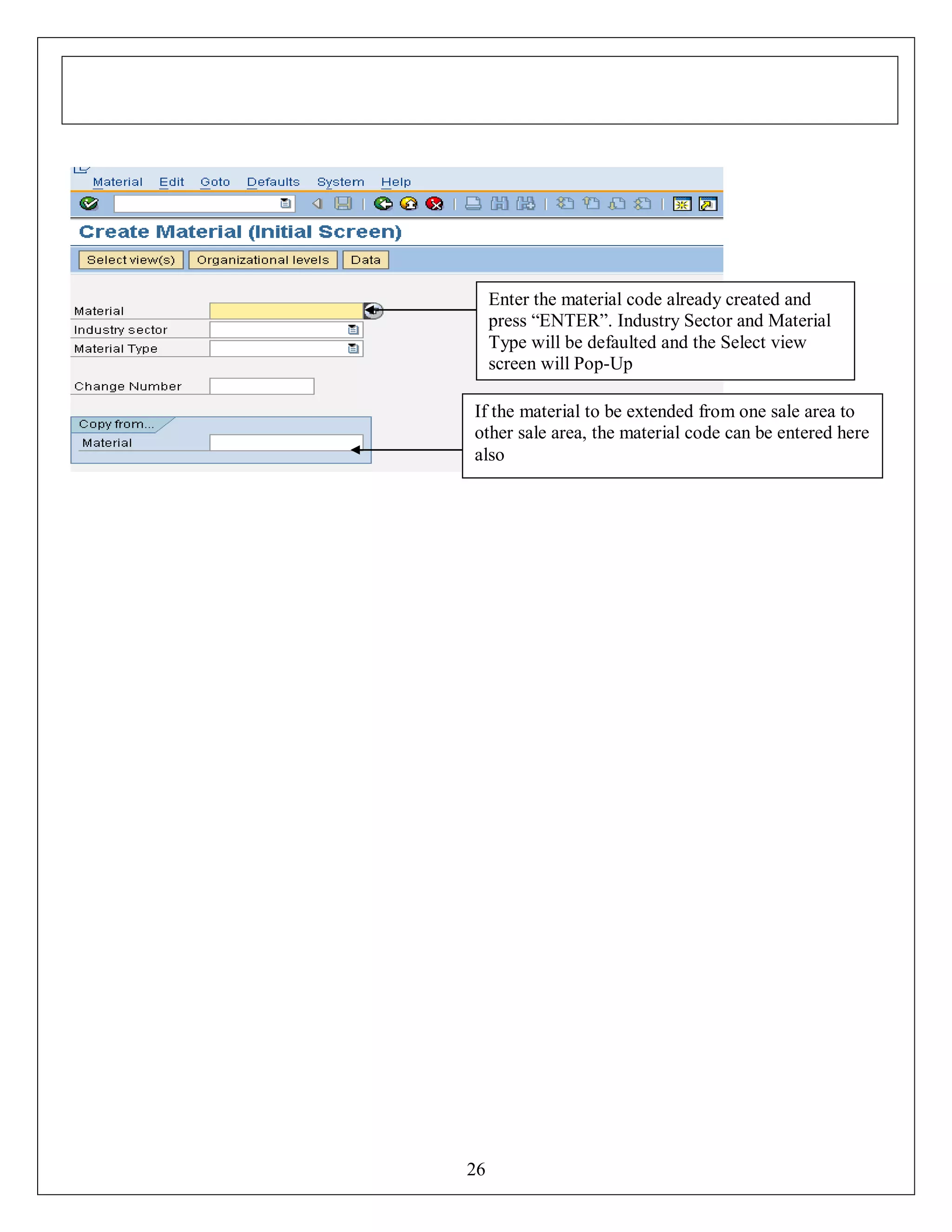 Enter the material code already created and
press “ENTER”. Industry Sector and Material
Type will be defaulted and the Select view
screen will Pop-Up
If the material to be extended from one sale area to
other sale area, the material code can be entered here
also

26

 
