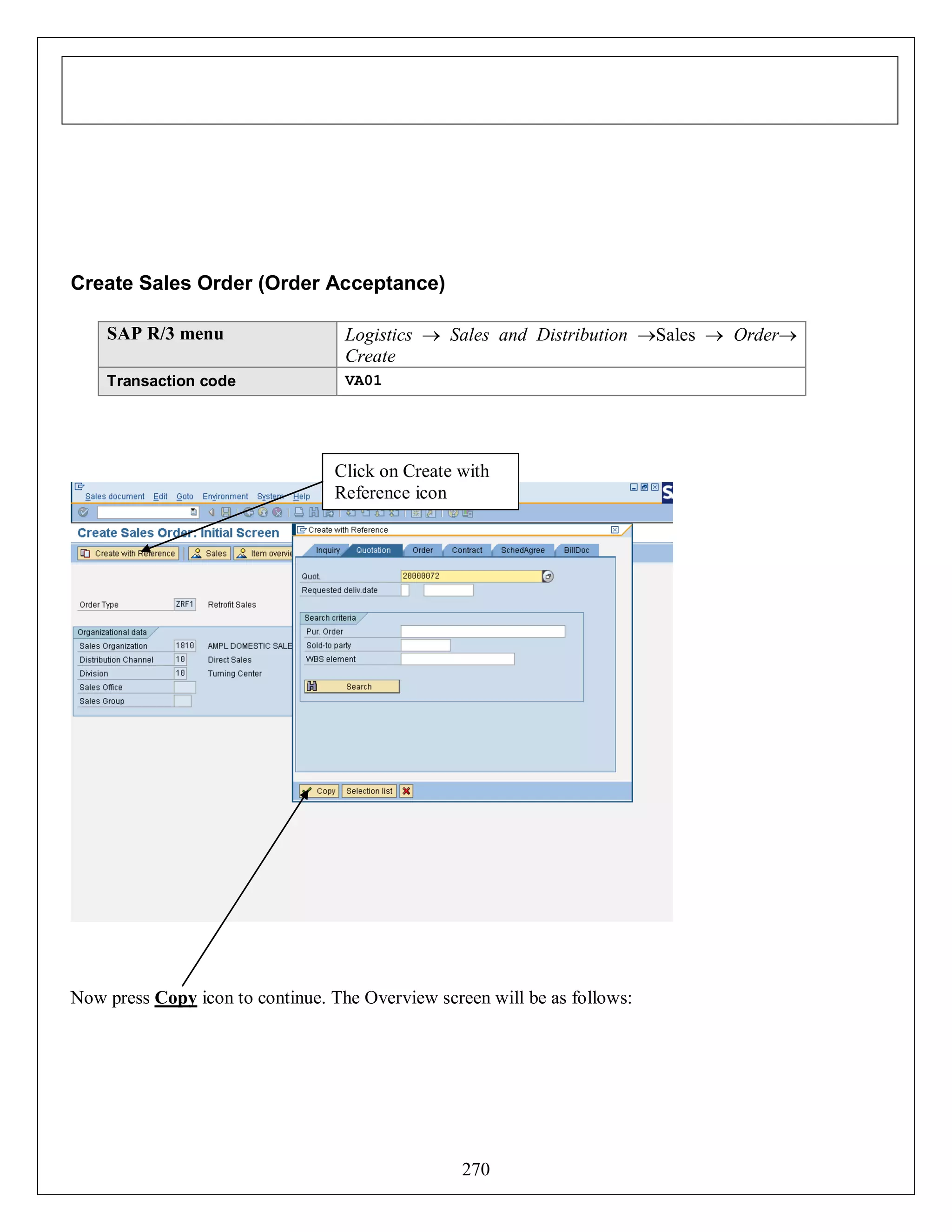 Create Sales Order (Order Acceptance)
SAP R/3 menu

Logistics  Sales and Distribution Sales  Order
Create

Transaction code

VA01

Click on Create with
Reference icon

Now press Copy icon to continue. The Overview screen will be as follows:

270

 