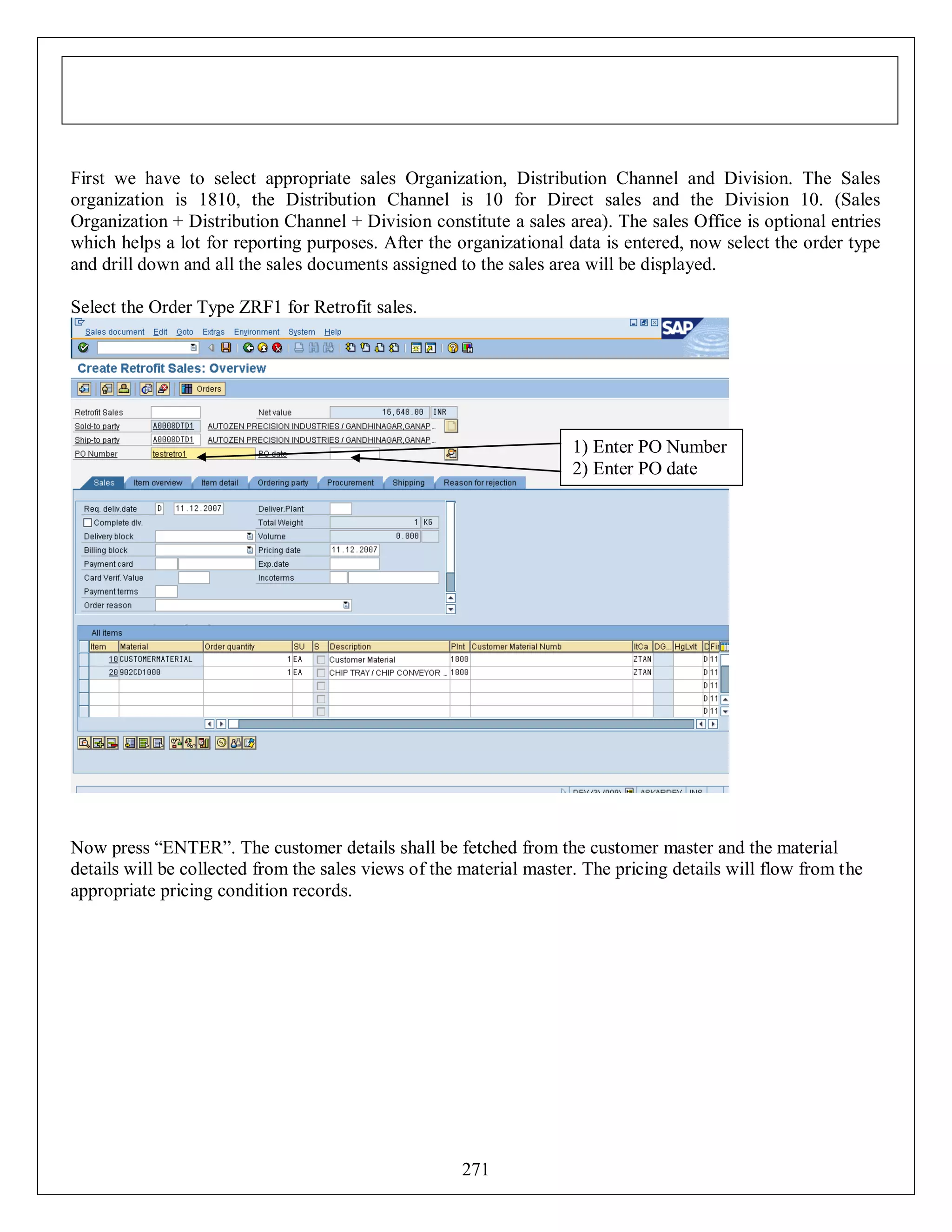 First we have to select appropriate sales Organization, Distribution Channel and Division. The Sales
organization is 1810, the Distribution Channel is 10 for Direct sales and the Division 10. (Sales
Organization + Distribution Channel + Division constitute a sales area). The sales Office is optional entries
which helps a lot for reporting purposes. After the organizational data is entered, now select the order type
and drill down and all the sales documents assigned to the sales area will be displayed.
Select the Order Type ZRF1 for Retrofit sales.

1) Enter PO Number
2) Enter PO date

Now press “ENTER”. The customer details shall be fetched from the customer master and the material
details will be collected from the sales views of the material master. The pricing details will flow from the
appropriate pricing condition records.

271

 