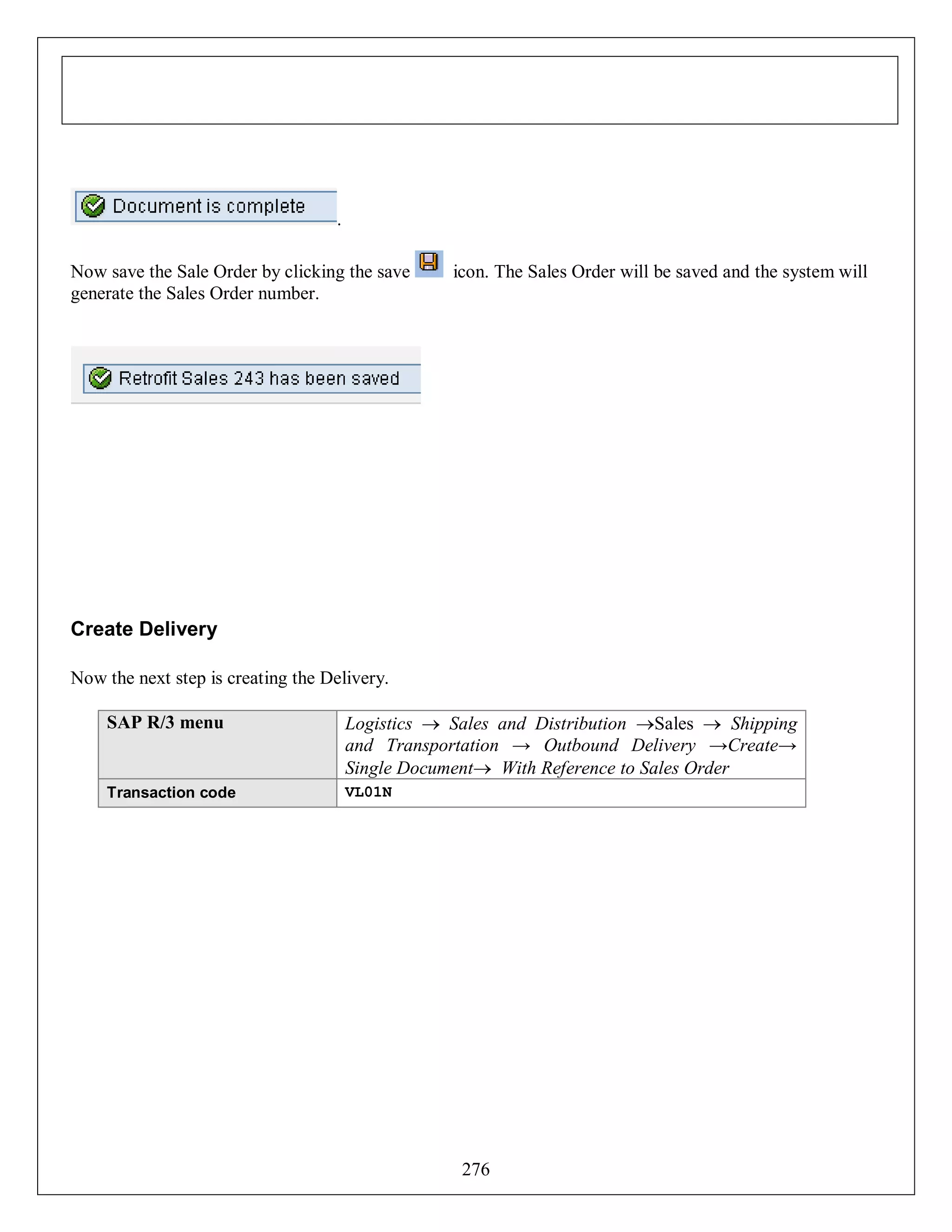 .
Now save the Sale Order by clicking the save
generate the Sales Order number.

icon. The Sales Order will be saved and the system will

Create Delivery
Now the next step is creating the Delivery.
SAP R/3 menu

Logistics  Sales and Distribution Sales  Shipping
and Transportation → Outbound Delivery →Create→
Single Document With Reference to Sales Order

Transaction code

VL01N

276

 