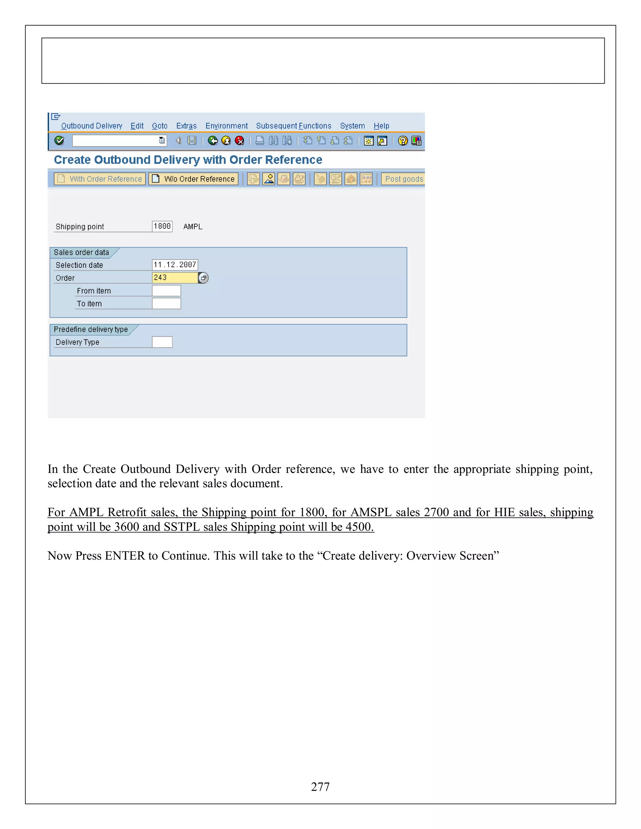 In the Create Outbound Delivery with Order reference, we have to enter the appropriate shipping point,
selection date and the relevant sales document.
For AMPL Retrofit sales, the Shipping point for 1800, for AMSPL sales 2700 and for HIE sales, shipping
point will be 3600 and SSTPL sales Shipping point will be 4500.
Now Press ENTER to Continue. This will take to the “Create delivery: Overview Screen”

277

 