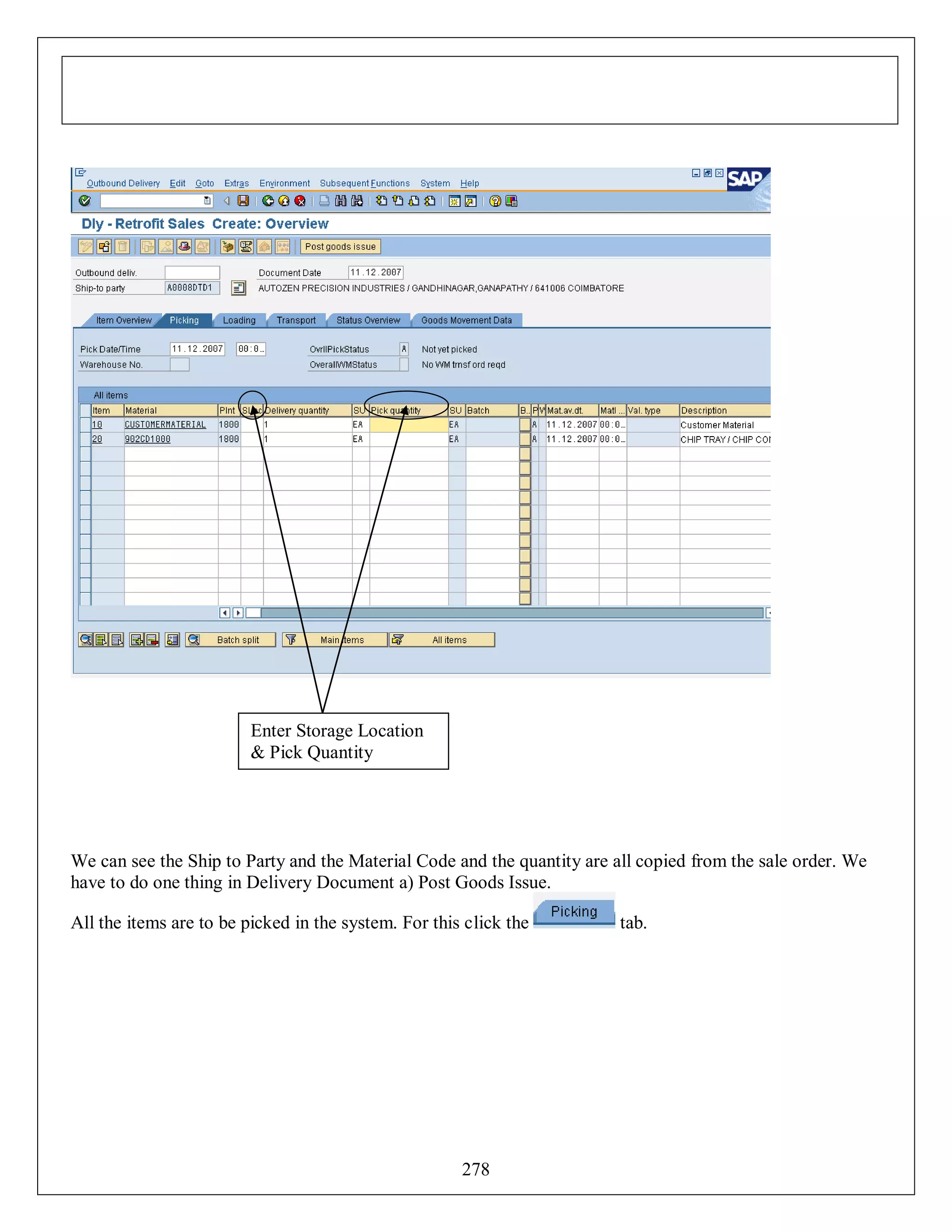Enter Storage Location
& Pick Quantity

We can see the Ship to Party and the Material Code and the quantity are all copied from the sale order. We
have to do one thing in Delivery Document a) Post Goods Issue.
All the items are to be picked in the system. For this click the

278

tab.

 