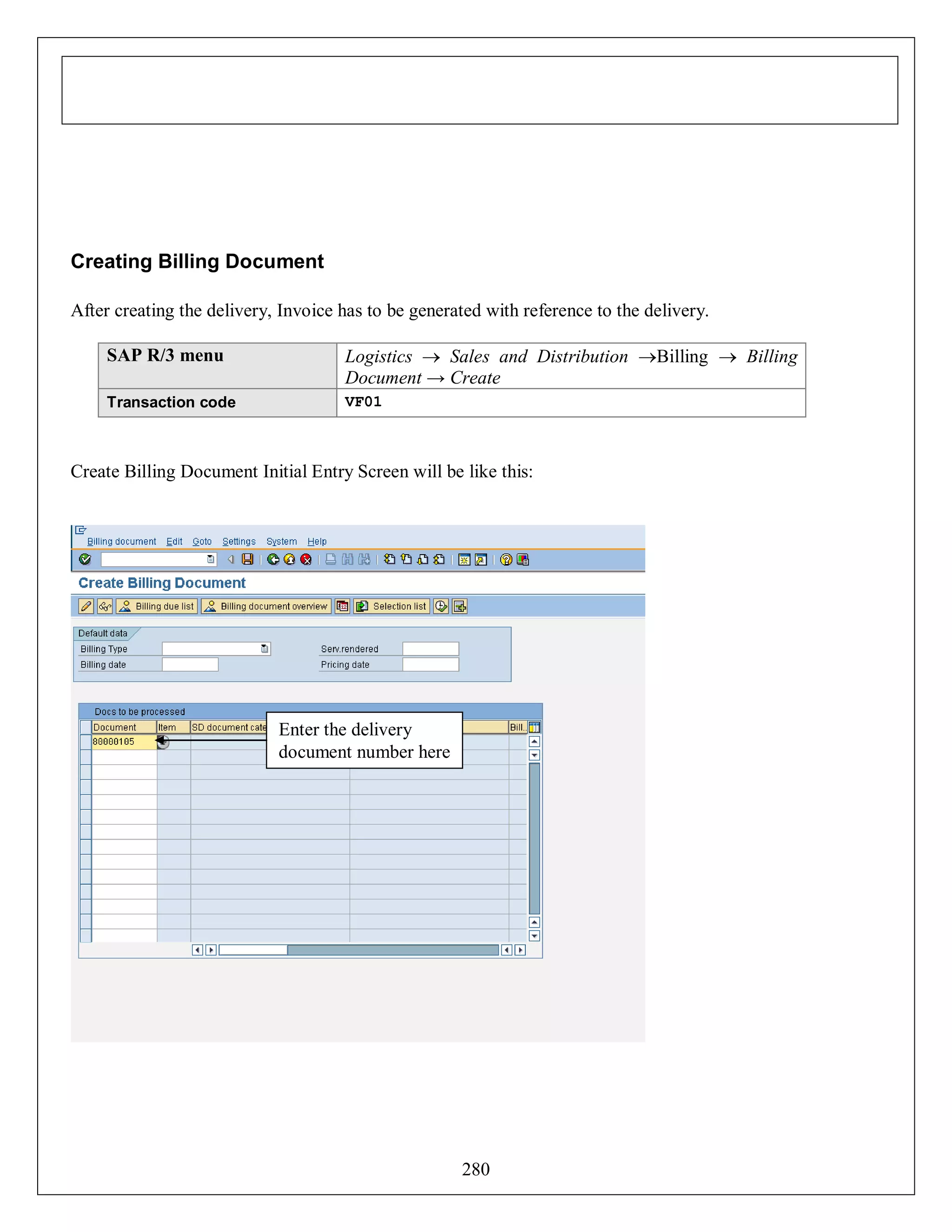 Creating Billing Document
After creating the delivery, Invoice has to be generated with reference to the delivery.
SAP R/3 menu

Logistics  Sales and Distribution Billing  Billing
Document → Create

Transaction code

VF01

Create Billing Document Initial Entry Screen will be like this:

Enter the delivery
document number here

280

 