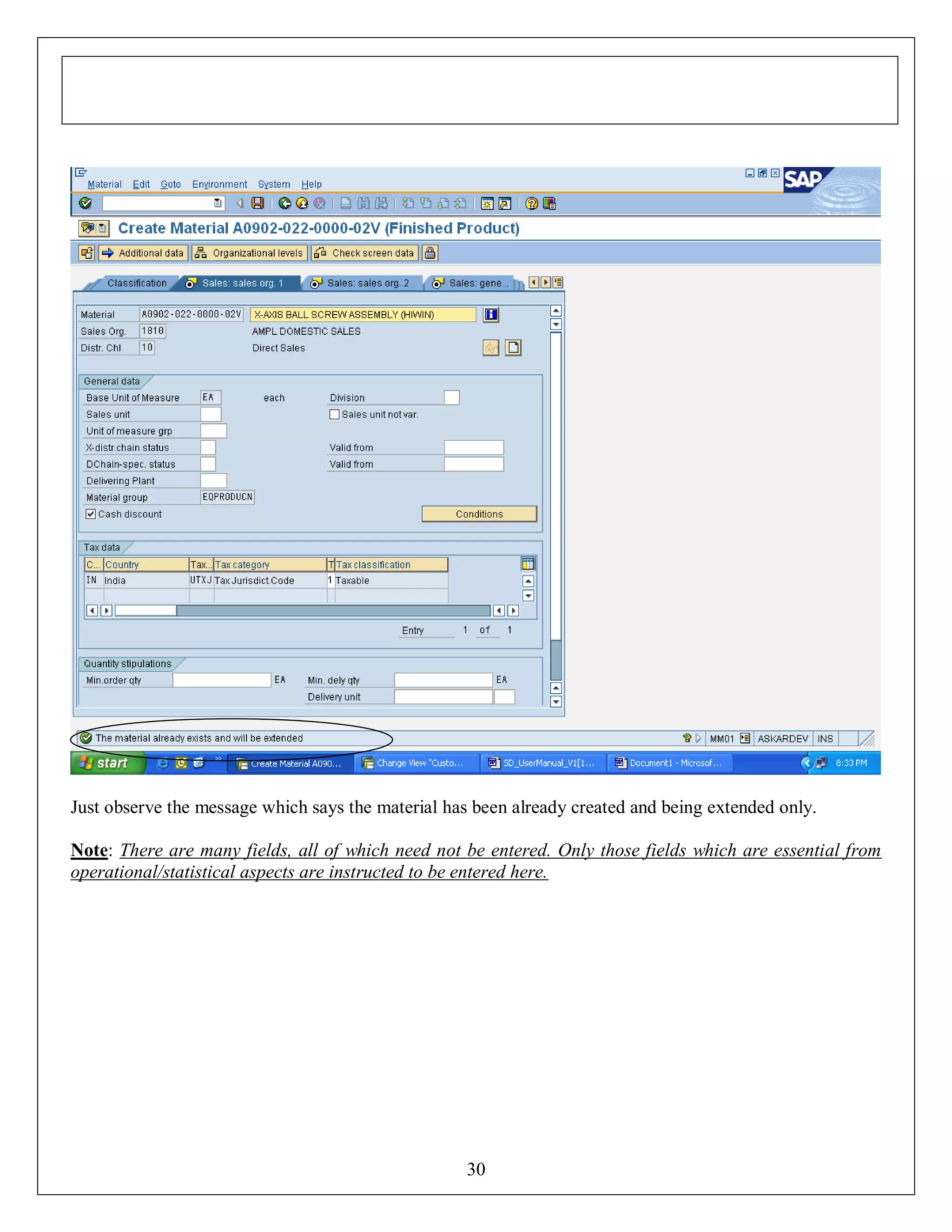 Just observe the message which says the material has been already created and being extended only.
Note: There are many fields, all of which need not be entered. Only those fields which are essential from
operational/statistical aspects are instructed to be entered here.

30

 